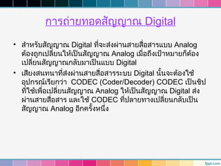 การถ่ายทอดสัญญาณ Digital
• สำาหรับสัญญาณ Digital ทีจะส่งผ่านสายสื่อสารแบบ Analog
                            ่
  ต้องถูกเปลียนให้เป็นสัญญาณ Analog เมื่อถึงเป้าหมายก็ต้อง
               ่
  เปลี่ยนสัญญาณกลับมาเป็นแบบ Digital
• เสียงสนทนาที่ส่งผ่านสายสื่อสารระบบ Digital นั้นจะต้องใช้
  อุปกรณ์เรียกว่า CODEC (Coder/Decoder) CODEC เป็นชิป
  ที่ใช้เพื่อเปลี่ยนสัญญาณ Analog ให้เป็นสัญญาณ Digital ส่ง
  ผ่านสายสื่อสาร และใช้ CODEC ที่ปลายทางเปลียนกลับเป็น
                                                 ่
  สัญญาณ Analog อีกครั้งหนึ่ง
 
