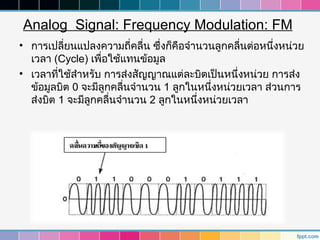 Analog Signal: Frequency Modulation: FM
• การเปลี่ยนแปลงความถี่คลื่น ซึ่งก็คือจำานวนลูกคลื่นต่อหนึ่งหน่วย
  เวลา (Cycle) เพื่อใช้แทนข้อมูล
• เวลาที่ใช้สำาหรับ การส่งสัญญาณแต่ละบิตเป็นหนึ่งหน่วย การส่ง
  ข้อมูลบิต 0 จะมีลูกคลื่นจำานวน 1 ลูกในหนึ่งหน่วยเวลา ส่วนการ
  ส่งบิต 1 จะมีลูกคลื่นจำานวน 2 ลูกในหนึ่งหน่วยเวลา
 