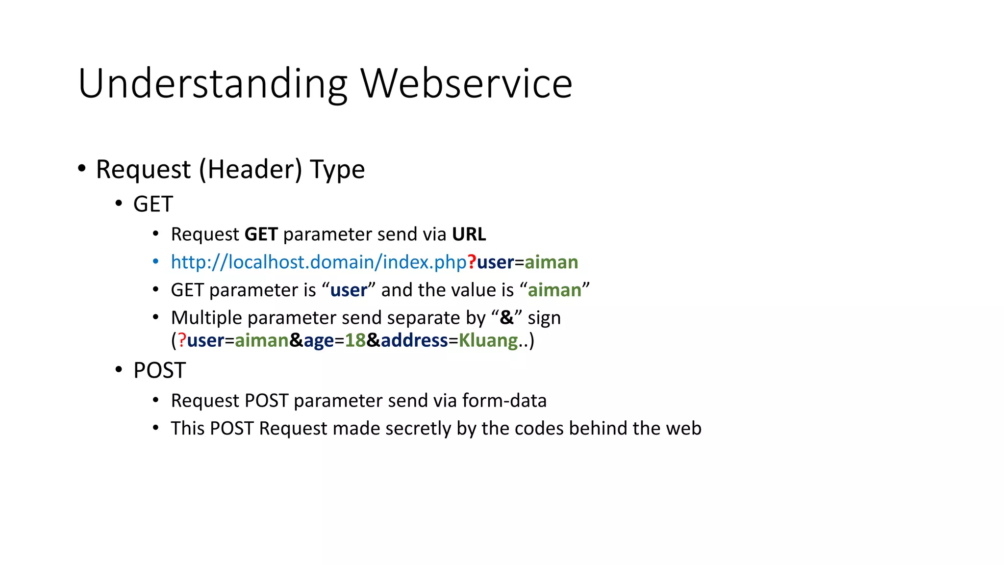 Understanding Webservice
• Request (Header) Type
• GET
• Request GET parameter send via URL
• http://localhost.domain/index.php?user=aiman
• GET parameter is “user” and the value is “aiman”
• Multiple parameter send separate by “&” sign
(?user=aiman&age=18&address=Kluang..)
• POST
• Request POST parameter send via form-data
• This POST Request made secretly by the codes behind the web
 