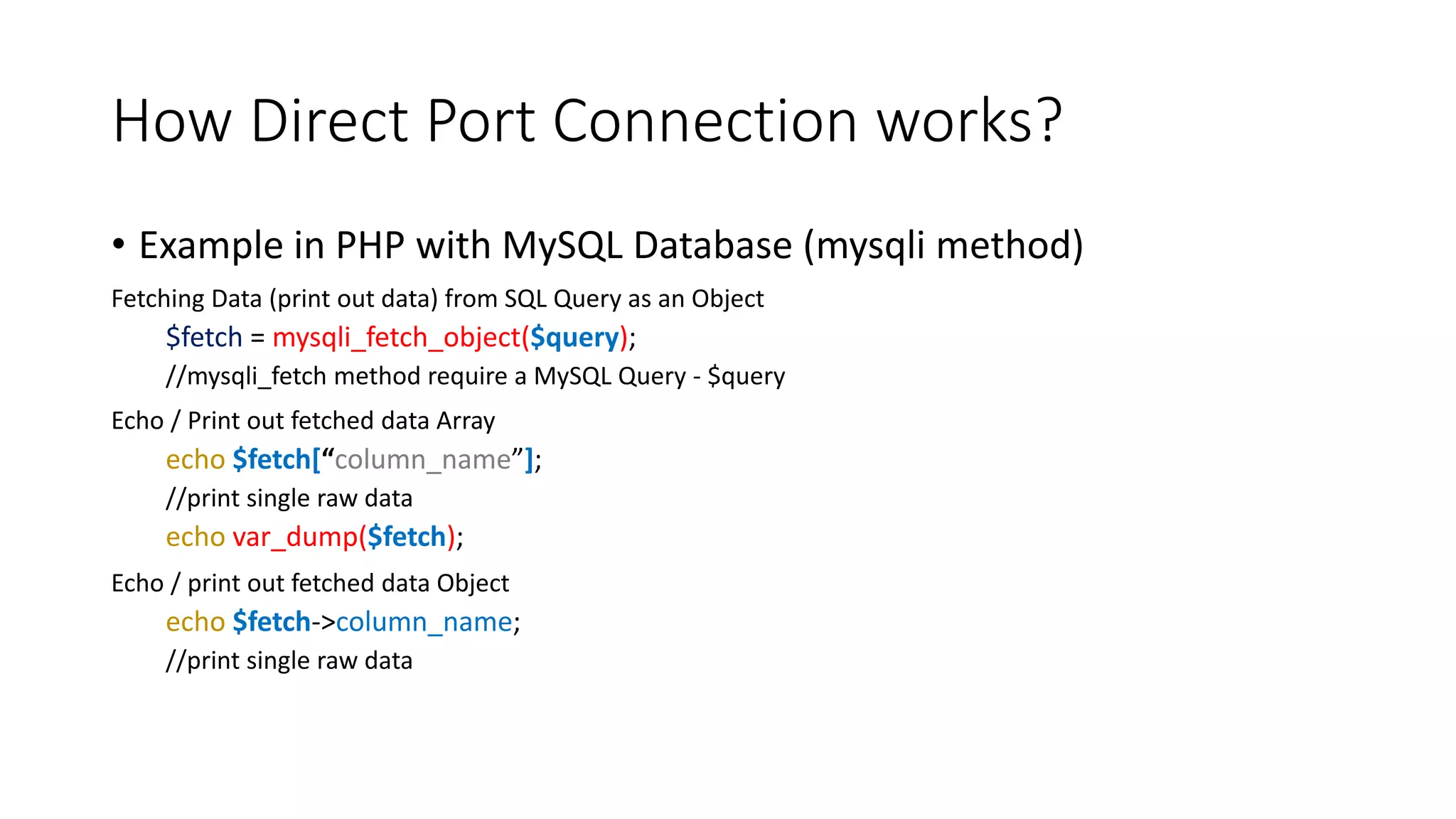 How Direct Port Connection works?
• Example in PHP with MySQL Database (mysqli method)
Fetching Data (print out data) from SQL Query as an Object
$fetch = mysqli_fetch_object($query);
//mysqli_fetch method require a MySQL Query - $query
Echo / Print out fetched data Array
echo $fetch[“column_name”];
//print single raw data
echo var_dump($fetch);
Echo / print out fetched data Object
echo $fetch->column_name;
//print single raw data
 