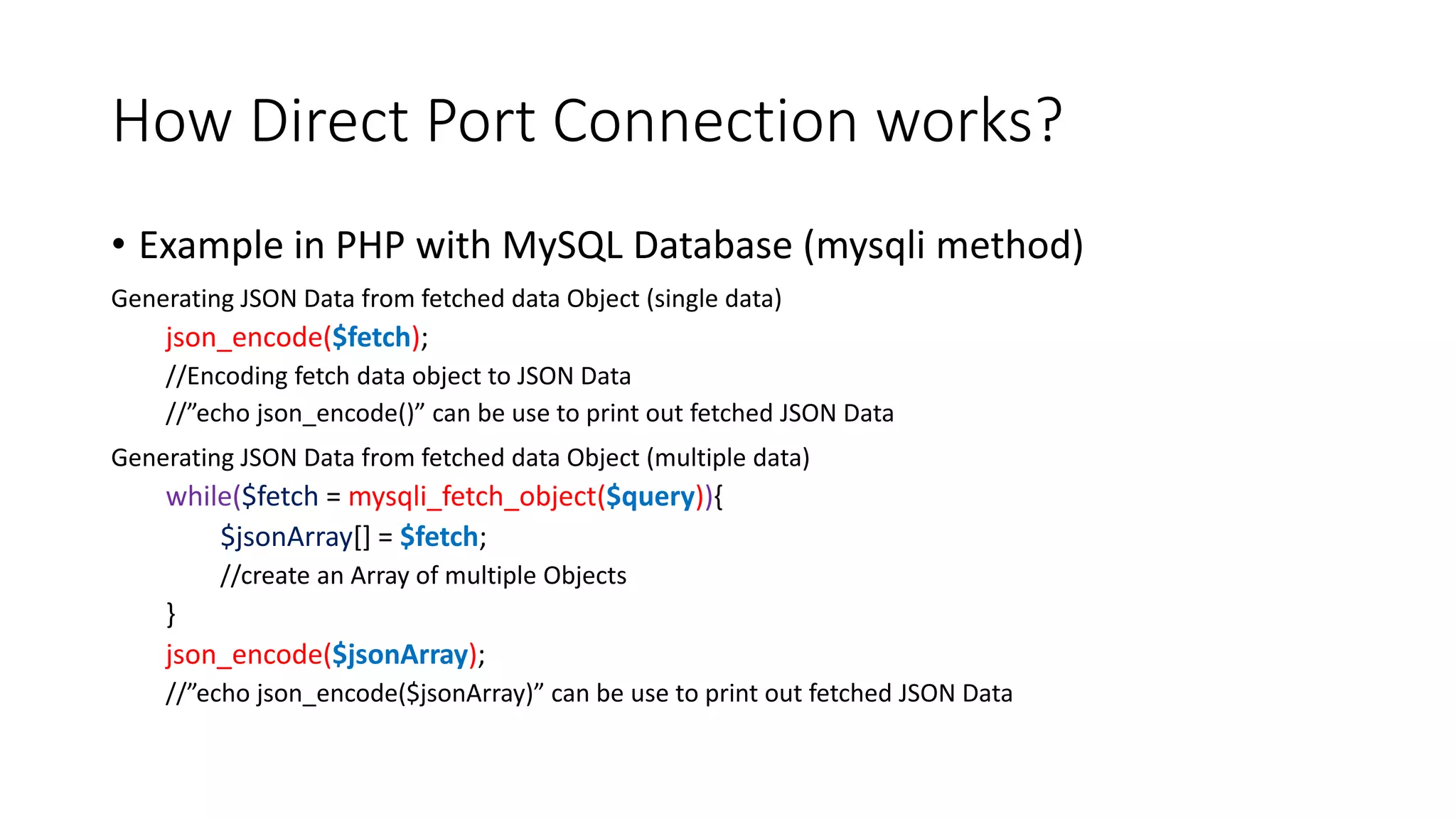 How Direct Port Connection works?
• Example in PHP with MySQL Database (mysqli method)
Generating JSON Data from fetched data Object (single data)
json_encode($fetch);
//Encoding fetch data object to JSON Data
//”echo json_encode()” can be use to print out fetched JSON Data
Generating JSON Data from fetched data Object (multiple data)
while($fetch = mysqli_fetch_object($query)){
$jsonArray[] = $fetch;
//create an Array of multiple Objects
}
json_encode($jsonArray);
//”echo json_encode($jsonArray)” can be use to print out fetched JSON Data
 
