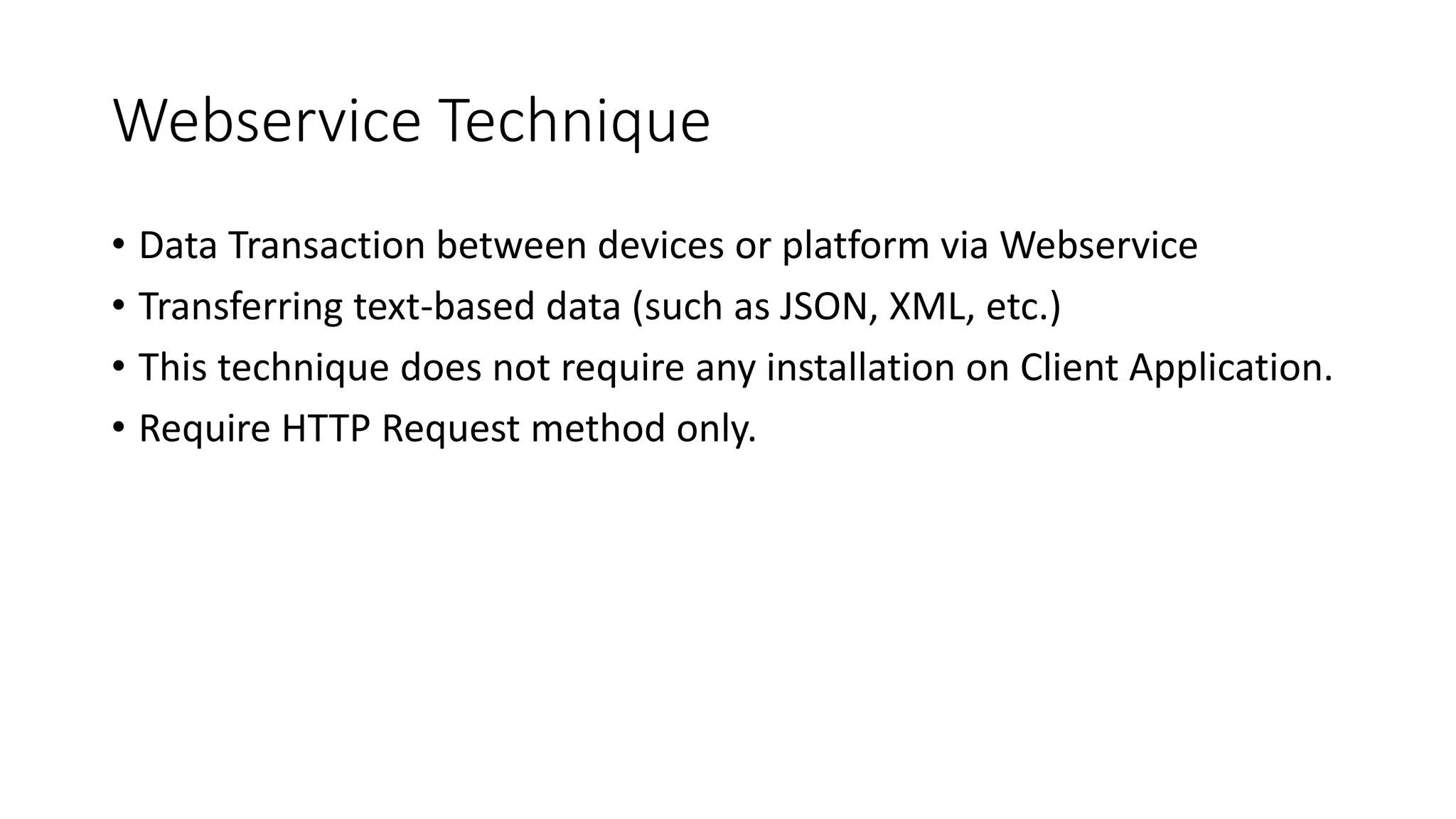 Webservice Technique
• Data Transaction between devices or platform via Webservice
• Transferring text-based data (such as JSON, XML, etc.)
• This technique does not require any installation on Client Application.
• Require HTTP Request method only.
 