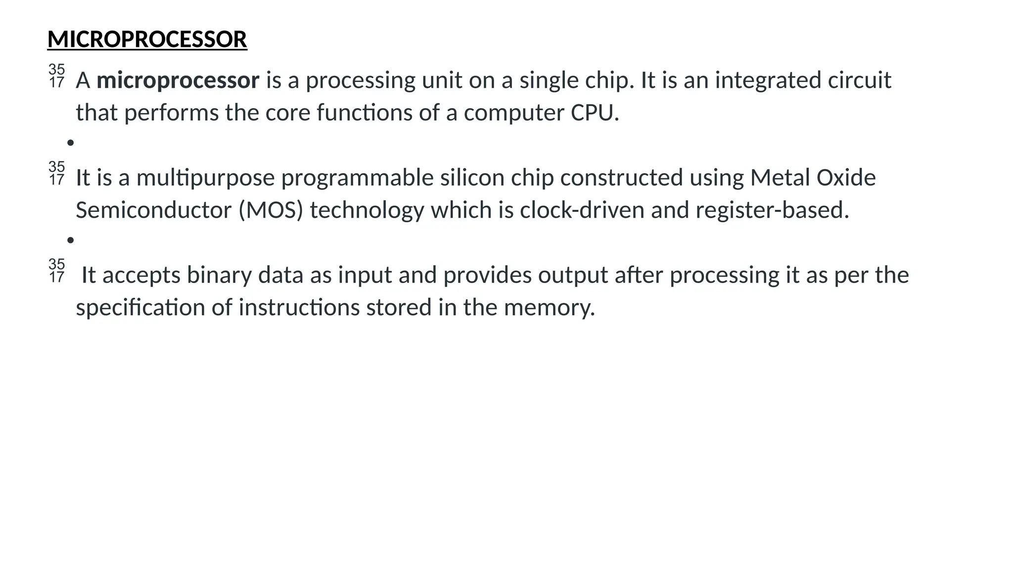 MICROPROCESSOR
 A microprocessor is a processing unit on a single chip. It is an integrated circuit
that performs the core functions of a computer CPU.
•
 It is a multipurpose programmable silicon chip constructed using Metal Oxide
Semiconductor (MOS) technology which is clock-driven and register-based.
•
 It accepts binary data as input and provides output after processing it as per the
specification of instructions stored in the memory.
 