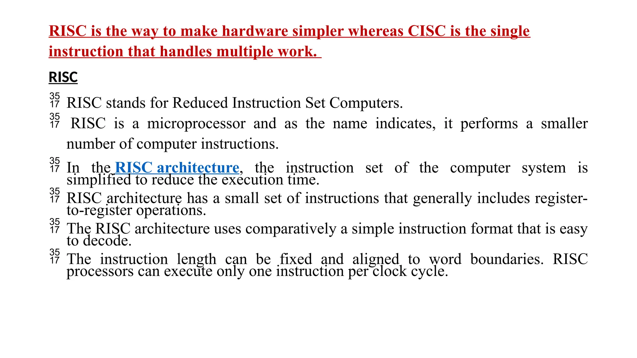 RISC is the way to make hardware simpler whereas CISC is the single
instruction that handles multiple work.
RISC
 RISC stands for Reduced Instruction Set Computers.
 RISC is a microprocessor and as the name indicates, it performs a smaller
number of computer instructions.
 In the RISC architecture, the instruction set of the computer system is
simplified to reduce the execution time.
 RISC architecture has a small set of instructions that generally includes register-
to-register operations.
 The RISC architecture uses comparatively a simple instruction format that is easy
to decode.
 The instruction length can be fixed and aligned to word boundaries. RISC
processors can execute only one instruction per clock cycle.
 