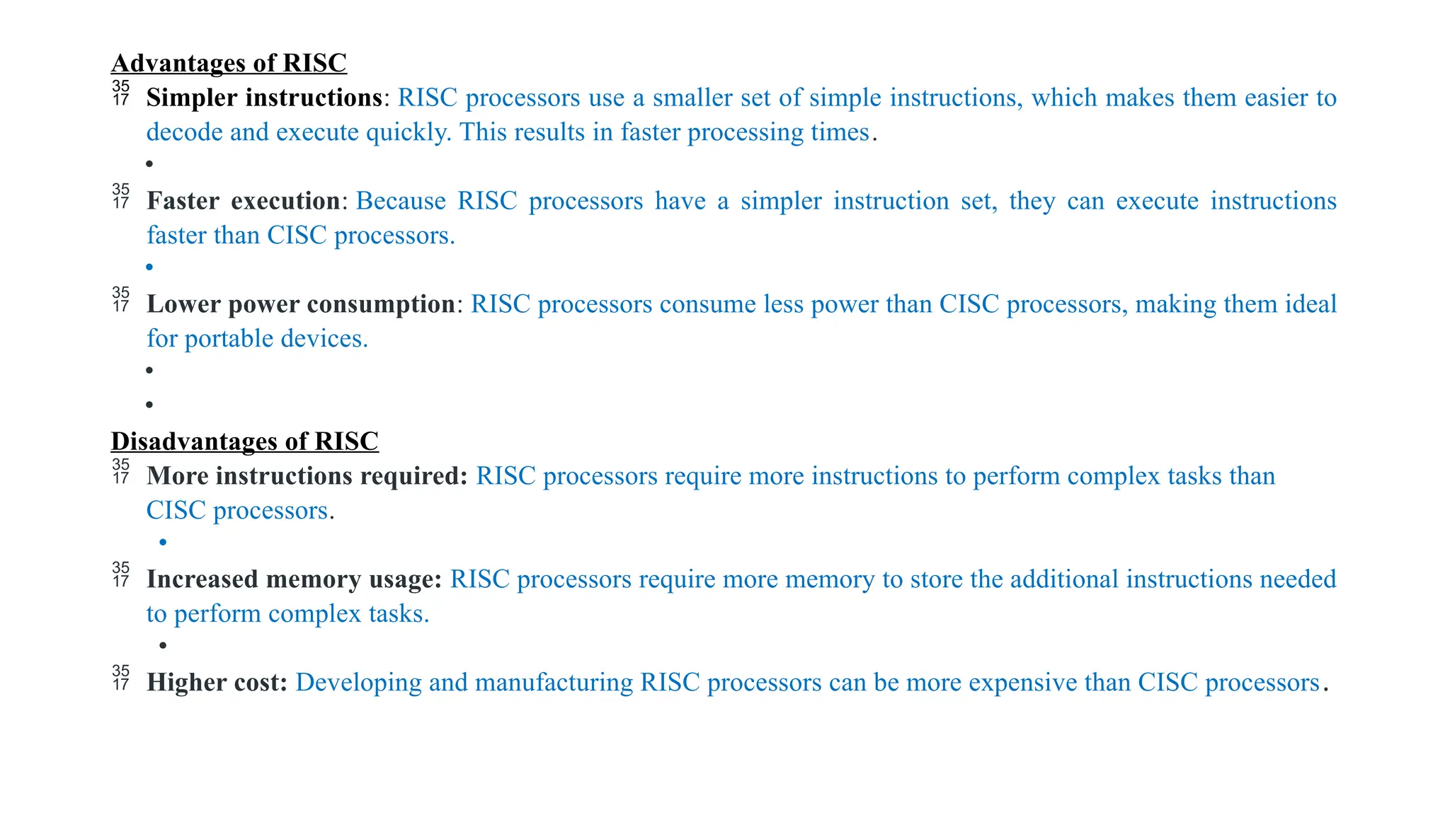 Advantages of RISC
 Simpler instructions: RISC processors use a smaller set of simple instructions, which makes them easier to
decode and execute quickly. This results in faster processing times.
•
 Faster execution: Because RISC processors have a simpler instruction set, they can execute instructions
faster than CISC processors.
•
 Lower power consumption: RISC processors consume less power than CISC processors, making them ideal
for portable devices.
•
•
Disadvantages of RISC
 More instructions required: RISC processors require more instructions to perform complex tasks than
CISC processors.
•
 Increased memory usage: RISC processors require more memory to store the additional instructions needed
to perform complex tasks.
•
 Higher cost: Developing and manufacturing RISC processors can be more expensive than CISC processors.
 
