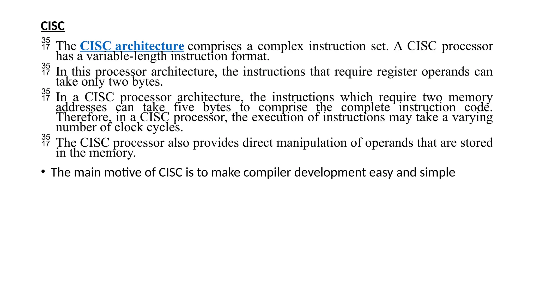 CISC
 The CISC architecture comprises a complex instruction set. A CISC processor
has a variable-length instruction format.
 In this processor architecture, the instructions that require register operands can
take only two bytes.
 In a CISC processor architecture, the instructions which require two memory
addresses can take five bytes to comprise the complete instruction code.
Therefore, in a CISC processor, the execution of instructions may take a varying
number of clock cycles.
 The CISC processor also provides direct manipulation of operands that are stored
in the memory.
• The main motive of CISC is to make compiler development easy and simple
 