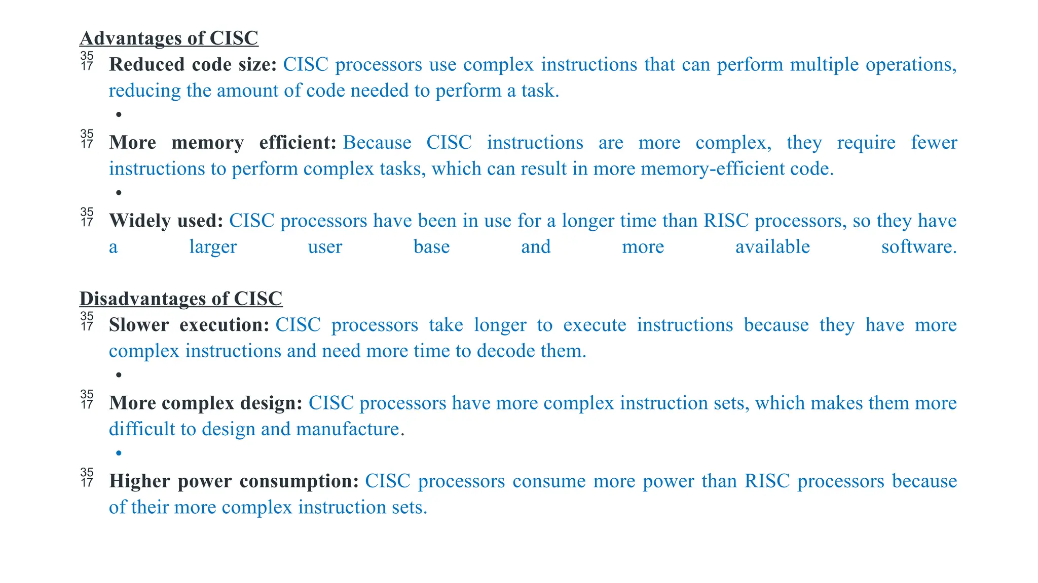Advantages of CISC
 Reduced code size: CISC processors use complex instructions that can perform multiple operations,
reducing the amount of code needed to perform a task.
•
 More memory efficient: Because CISC instructions are more complex, they require fewer
instructions to perform complex tasks, which can result in more memory-efficient code.
•
 Widely used: CISC processors have been in use for a longer time than RISC processors, so they have
a larger user base and more available software.
Disadvantages of CISC
 Slower execution: CISC processors take longer to execute instructions because they have more
complex instructions and need more time to decode them.
•
 More complex design: CISC processors have more complex instruction sets, which makes them more
difficult to design and manufacture.
•
 Higher power consumption: CISC processors consume more power than RISC processors because
of their more complex instruction sets.
 