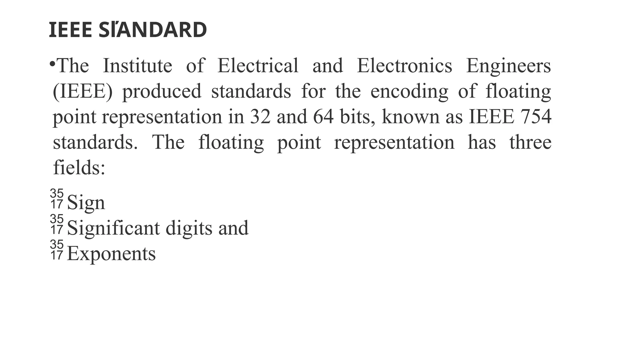 IEEE SľANDARD
•The Institute of Electrical and Electronics Engineers
(IEEE) produced standards for the encoding of floating
point representation in 32 and 64 bits, known as IEEE 754
standards. The floating point representation has three
fields:
Sign
Significant digits and
Exponents
 