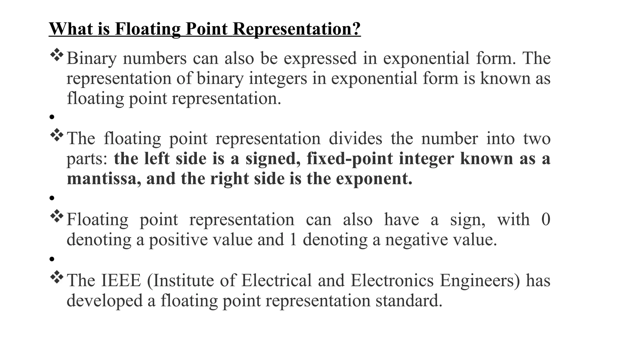 What is Floating Point Representation?
Binary numbers can also be expressed in exponential form. The
representation of binary integers in exponential form is known as
floating point representation.
•
The floating point representation divides the number into two
parts: the left side is a signed, fixed-point integer known as a
mantissa, and the right side is the exponent.
•
Floating point representation can also have a sign, with 0
denoting a positive value and 1 denoting a negative value.
•
The IEEE (Institute of Electrical and Electronics Engineers) has
developed a floating point representation standard.
 