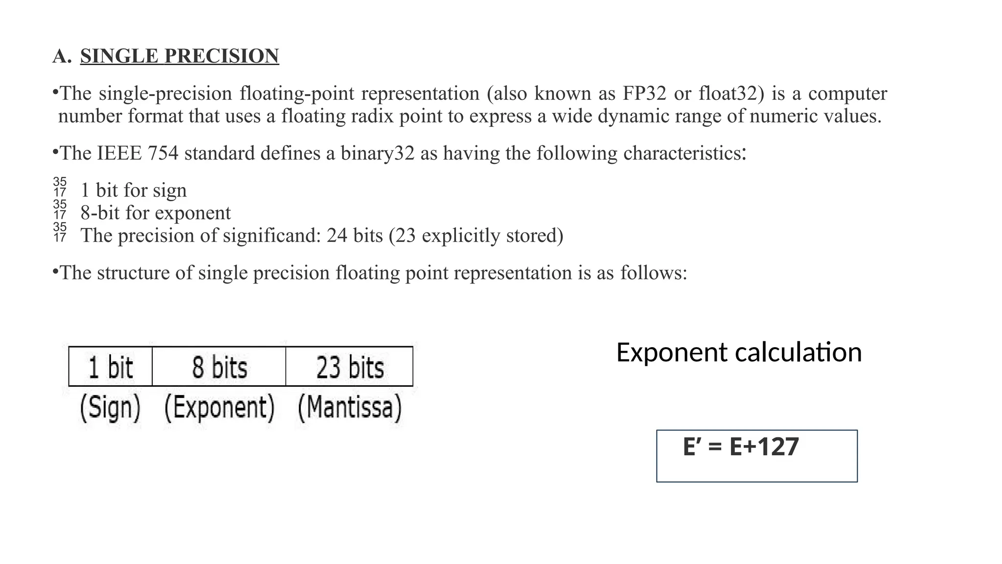 A. SINGLE PRECISION
•The single-precision floating-point representation (also known as FP32 or float32) is a computer
number format that uses a floating radix point to express a wide dynamic range of numeric values.
•The IEEE 754 standard defines a binary32 as having the following characteristics:
 1 bit for sign
 8-bit for exponent
 The precision of significand: 24 bits (23 explicitly stored)
•The structure of single precision floating point representation is as follows:
Exponent calculation
E’ = E+127
 