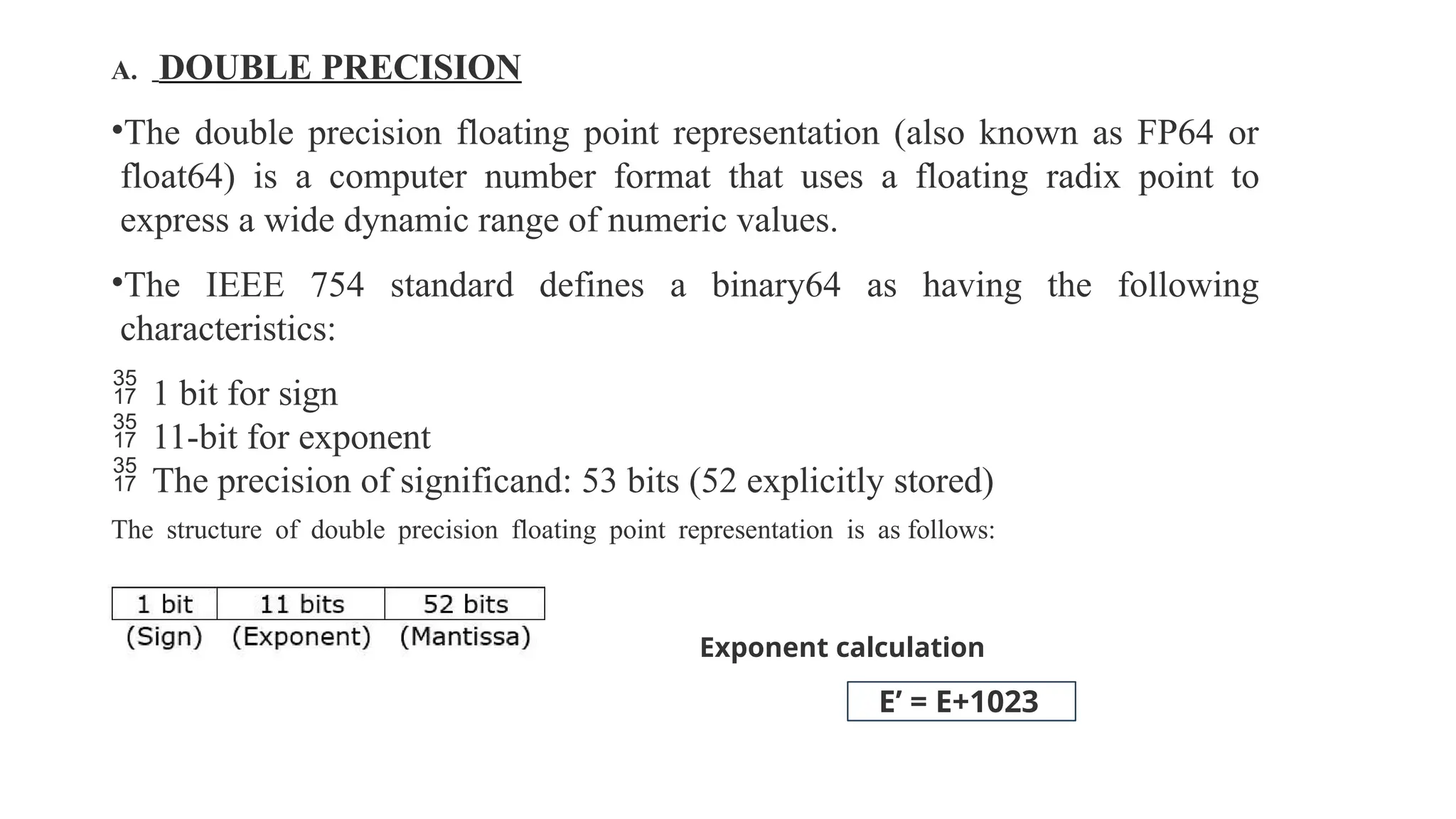 A. DOUBLE PRECISION
•The double precision floating point representation (also known as FP64 or
float64) is a computer number format that uses a floating radix point to
express a wide dynamic range of numeric values.
•The IEEE 754 standard defines a binary64 as having the following
characteristics:
 1 bit for sign
 11-bit for exponent
 The precision of significand: 53 bits (52 explicitly stored)
The structure of double precision floating point representation is as follows:
Exponent calculation
E’ = E+1023
 