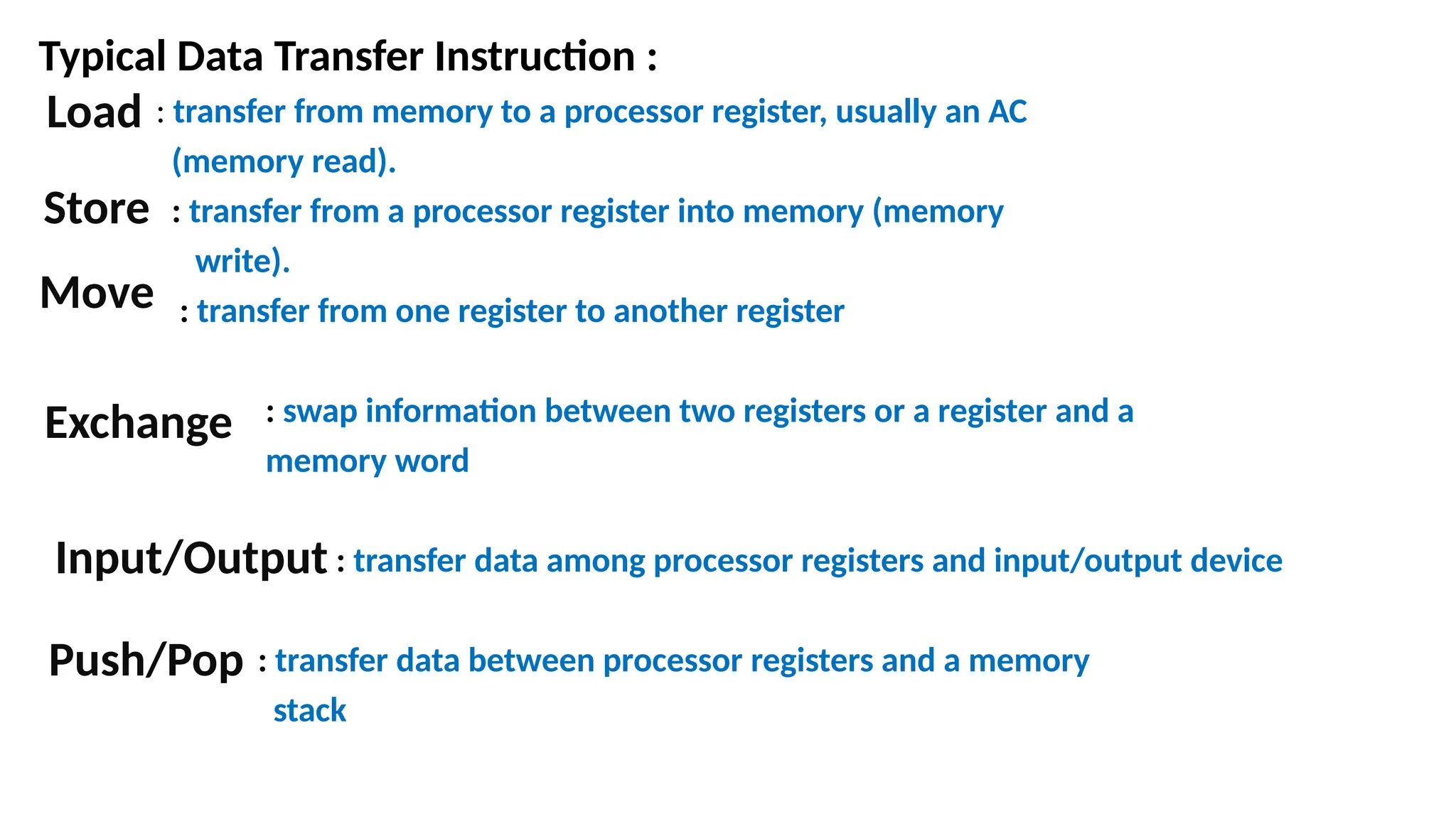 Typical Data Transfer Instruction :
: transfer from memory to a processor register, usually an AC
(memory read).
: transfer from a processor register into memory (memory
write).
: transfer from one register to another register
: swap information between two registers or a register and a
memory word
: transfer data among processor registers and input/output device
: transfer data between processor registers and a memory
stack
Load
Store
Move
Exchange
Push/Pop
Input/Output
 