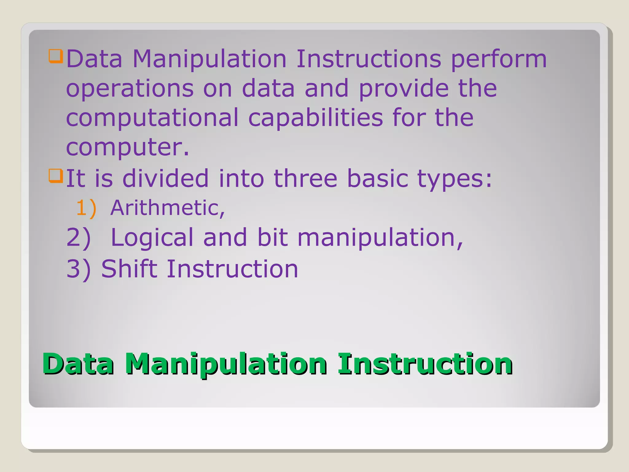 Data Manipulation InstructionData Manipulation Instruction
Data Manipulation Instructions perform
operations on data and provide the
computational capabilities for the
computer.
It is divided into three basic types:
1) Arithmetic,
2) Logical and bit manipulation,
3) Shift Instruction
 