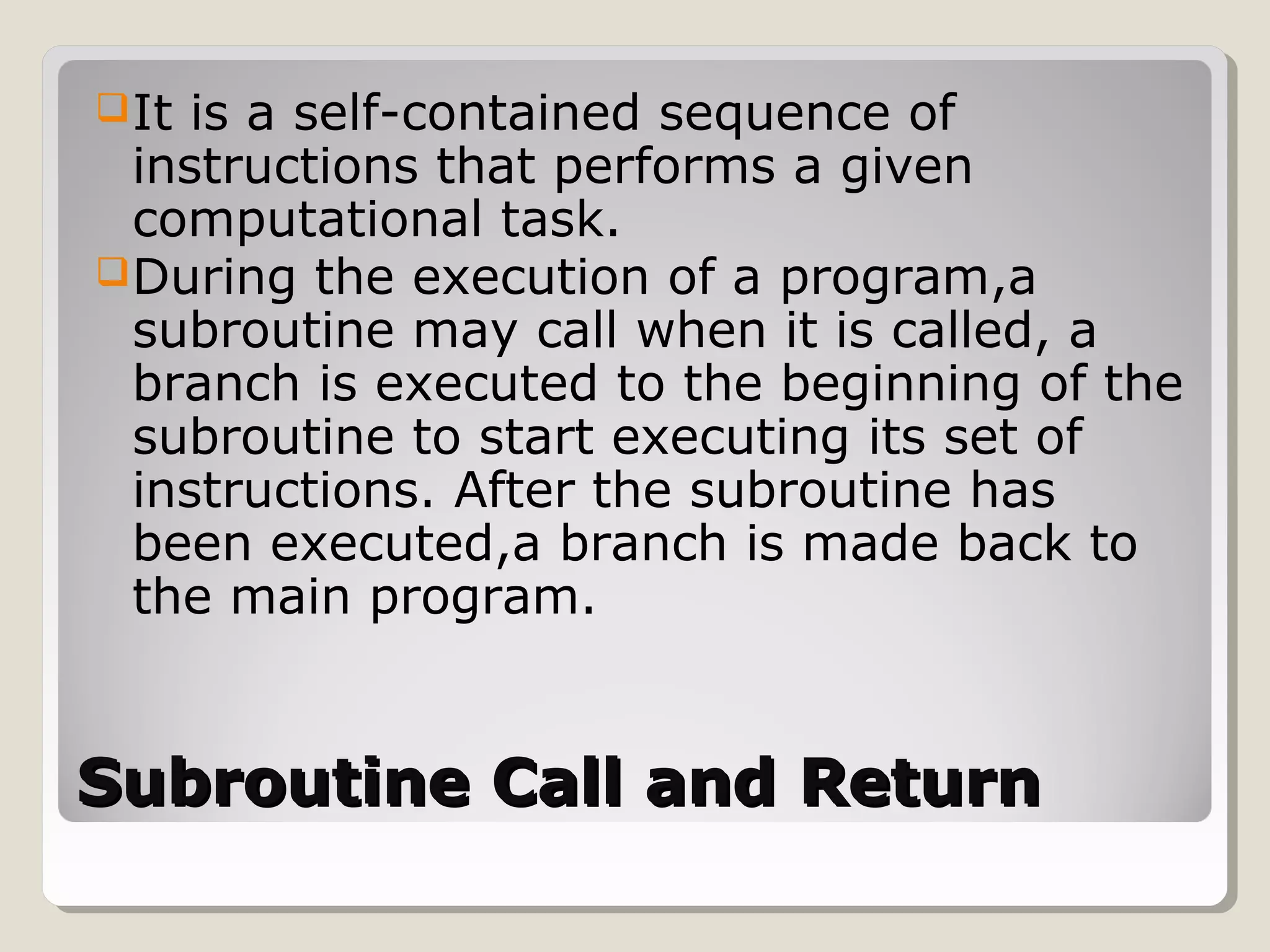Subroutine Call and ReturnSubroutine Call and Return
It is a self-contained sequence of
instructions that performs a given
computational task.
During the execution of a program,a
subroutine may call when it is called, a
branch is executed to the beginning of the
subroutine to start executing its set of
instructions. After the subroutine has
been executed,a branch is made back to
the main program.
 