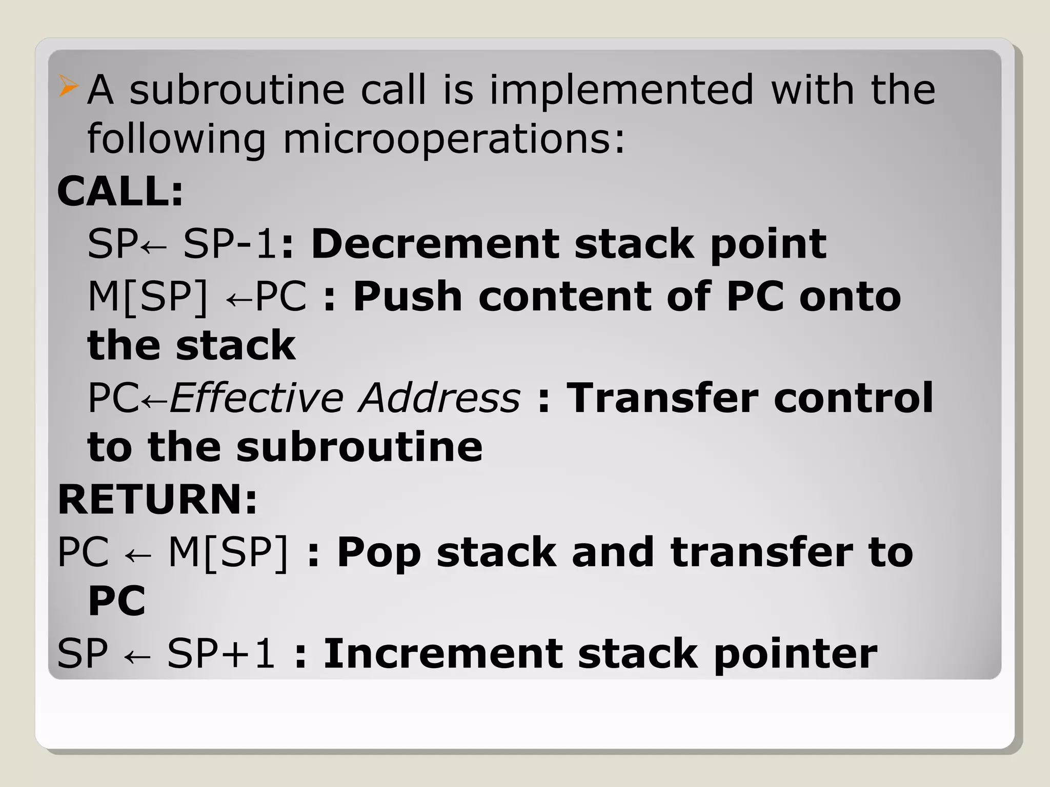 A subroutine call is implemented with the
following microoperations:
CALL:
SP SP-1← : Decrement stack point
M[SP] PC← : Push content of PC onto
the stack
PC←Effective Address : Transfer control
to the subroutine
RETURN:
PC M[SP]← : Pop stack and transfer to
PC
SP SP+1← : Increment stack pointer
 