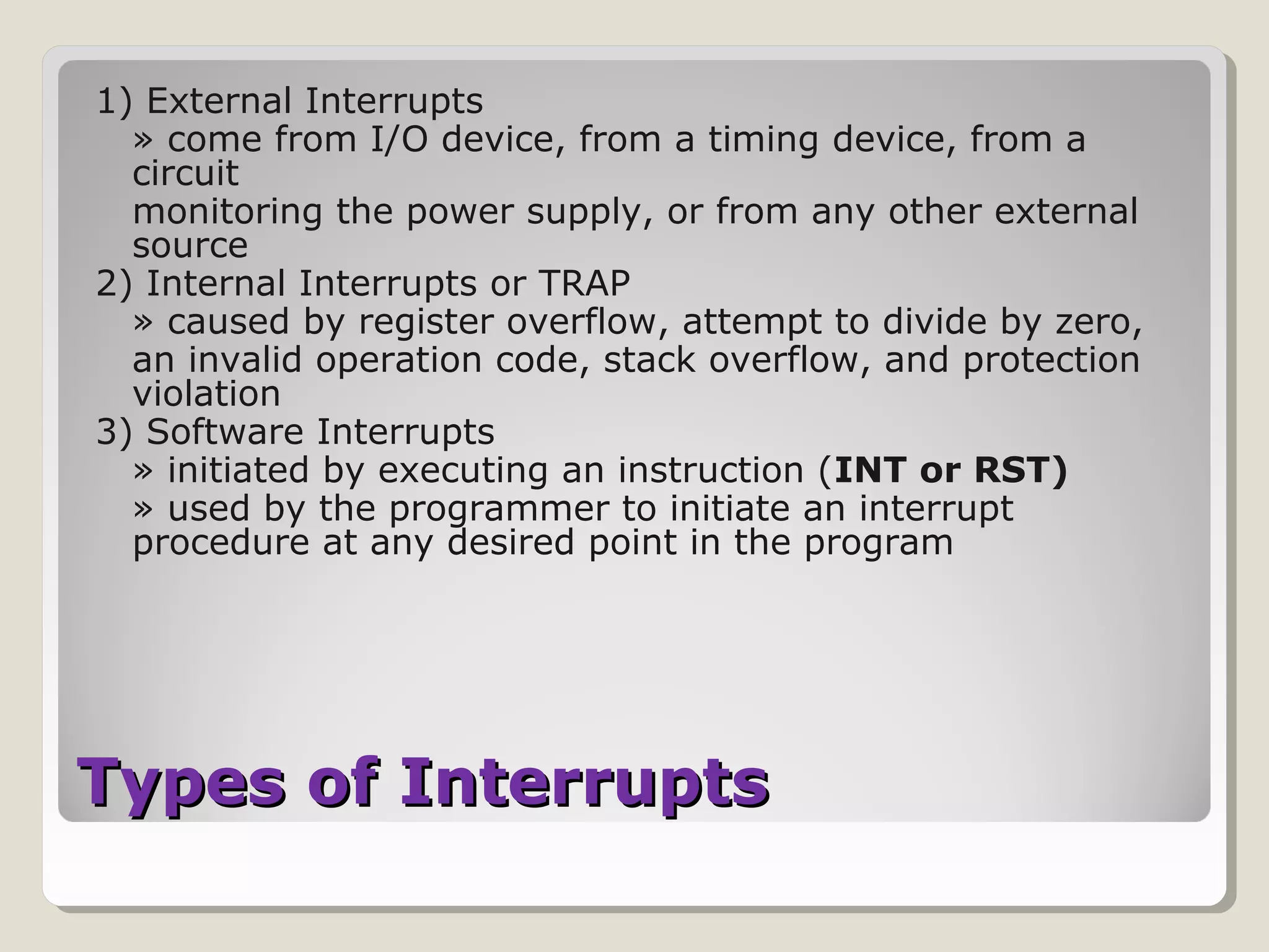 Types of InterruptsTypes of Interrupts
1) External Interrupts
» come from I/O device, from a timing device, from a
circuit
monitoring the power supply, or from any other external
source
2) Internal Interrupts or TRAP
» caused by register overflow, attempt to divide by zero,
an invalid operation code, stack overflow, and protection
violation
3) Software Interrupts
» initiated by executing an instruction (INT or RST)
» used by the programmer to initiate an interrupt
procedure at any desired point in the program
 