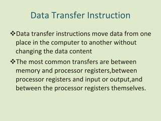 Data Transfer Instruction Data transfer instructions move data from one place in the computer to another without changing the data content The most common transfers are between memory and processor registers,between processor registers and input or output,and between the processor registers themselves. 