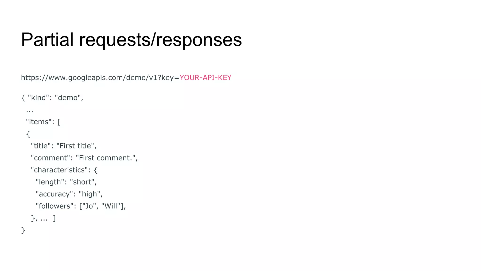Partial requests/responses
https://www.googleapis.com/demo/v1?key=YOUR-API-KEY
{ "kind": "demo",
...
"items": [
{
"title": "First title",
"comment": "First comment.",
"characteristics": {
"length": "short",
"accuracy": "high",
"followers": ["Jo", "Will"],
}, ... ]
}
 