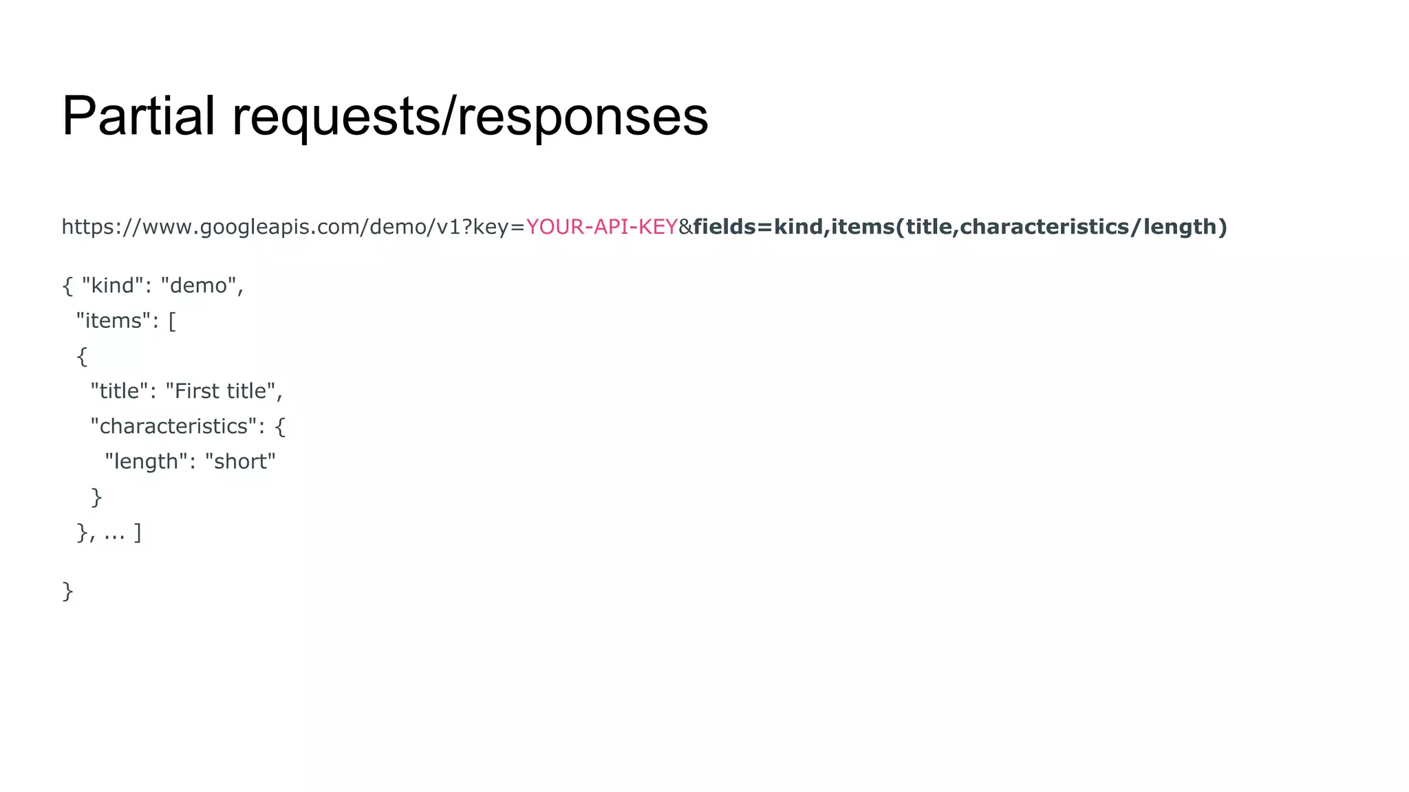 Partial requests/responses
https://www.googleapis.com/demo/v1?key=YOUR-API-KEY&fields=kind,items(title,characteristics/length)
{ "kind": "demo",
"items": [
{
"title": "First title",
"characteristics": {
"length": "short"
}
}, ... ]
}
 