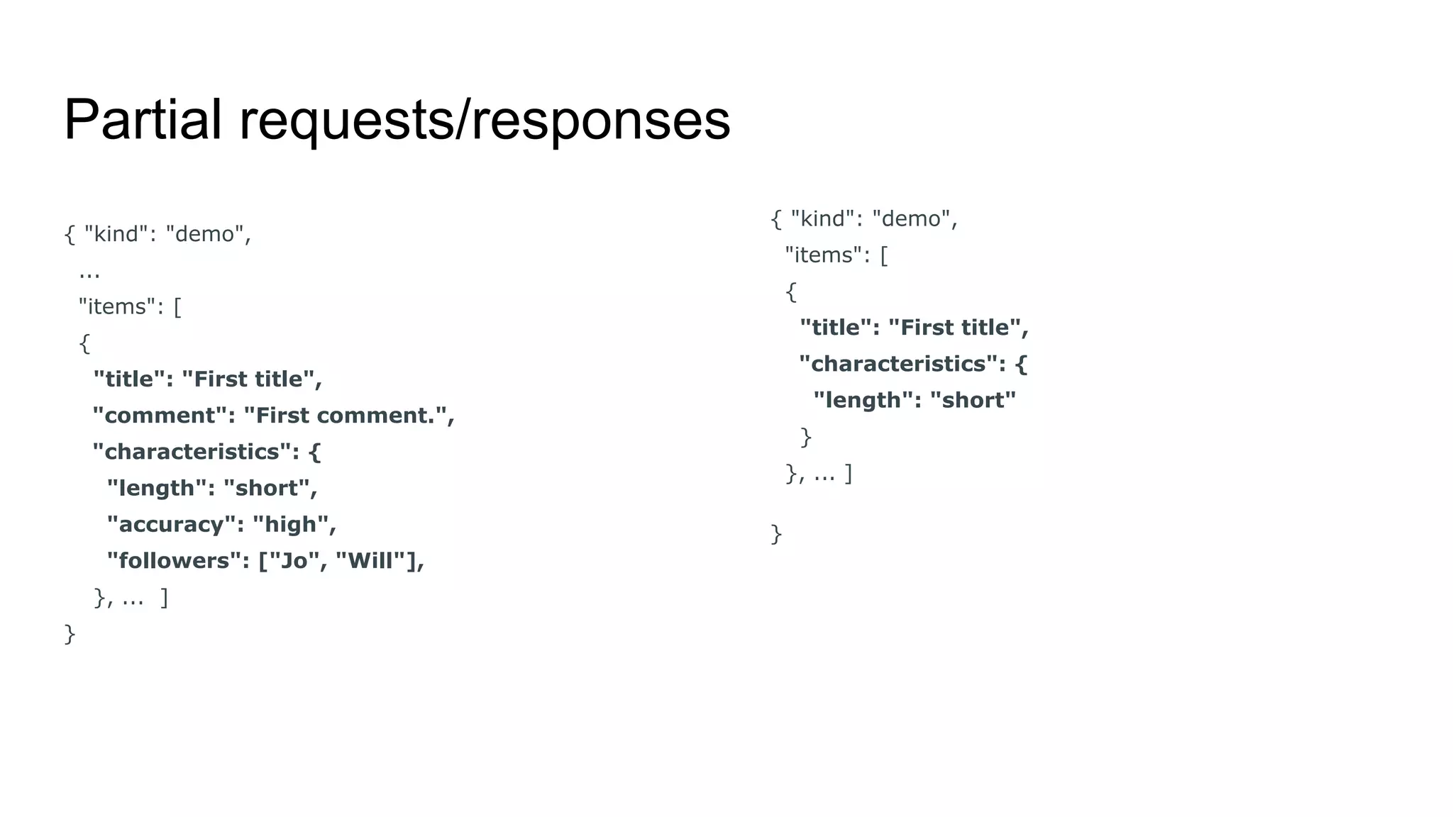 Partial requests/responses
{ "kind": "demo",
...
"items": [
{
"title": "First title",
"comment": "First comment.",
"characteristics": {
"length": "short",
"accuracy": "high",
"followers": ["Jo", "Will"],
}, ... ]
}
{ "kind": "demo",
"items": [
{
"title": "First title",
"characteristics": {
"length": "short"
}
}, ... ]
}
 