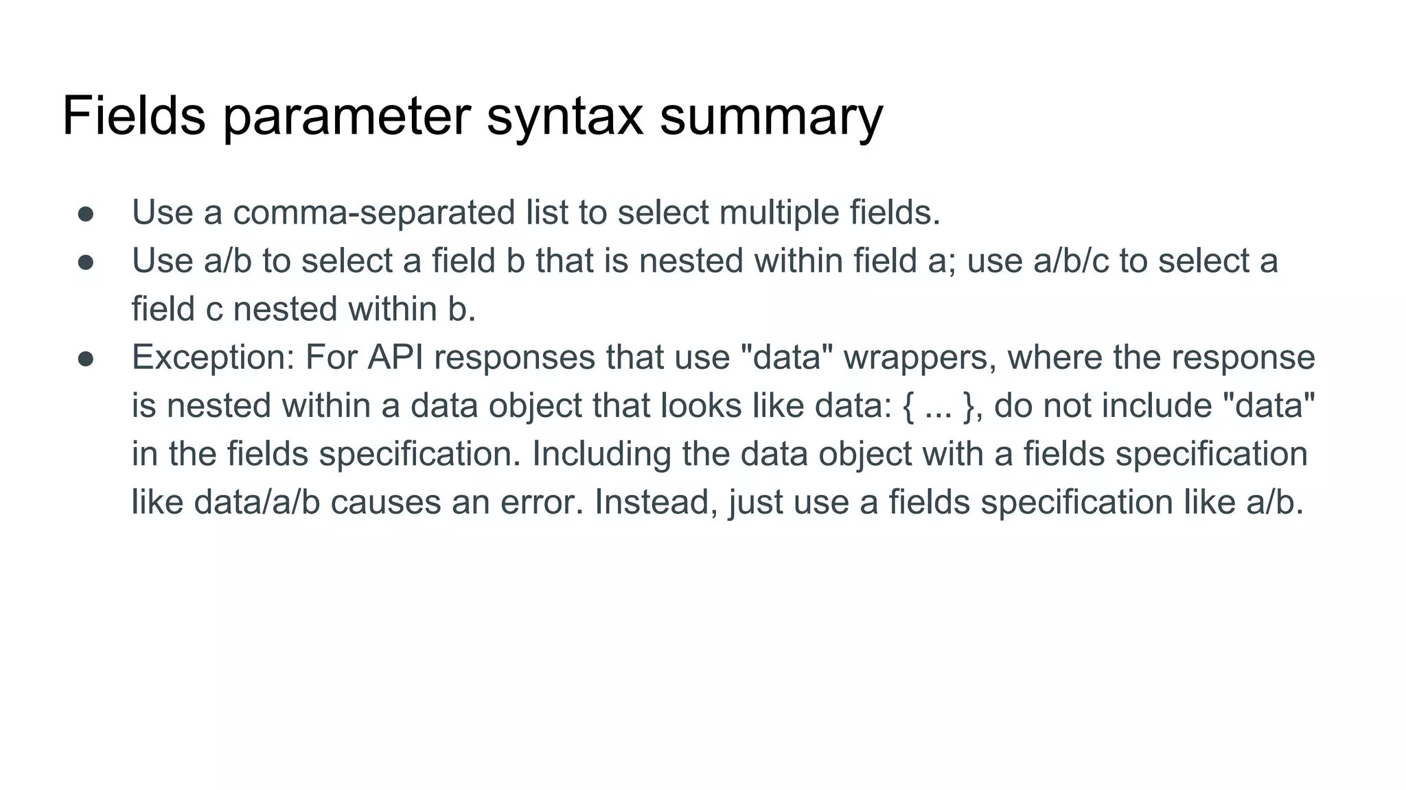 Fields parameter syntax summary
● Use a comma-separated list to select multiple fields.
● Use a/b to select a field b that is nested within field a; use a/b/c to select a
field c nested within b.
● Exception: For API responses that use "data" wrappers, where the response
is nested within a data object that looks like data: { ... }, do not include "data"
in the fields specification. Including the data object with a fields specification
like data/a/b causes an error. Instead, just use a fields specification like a/b.
 