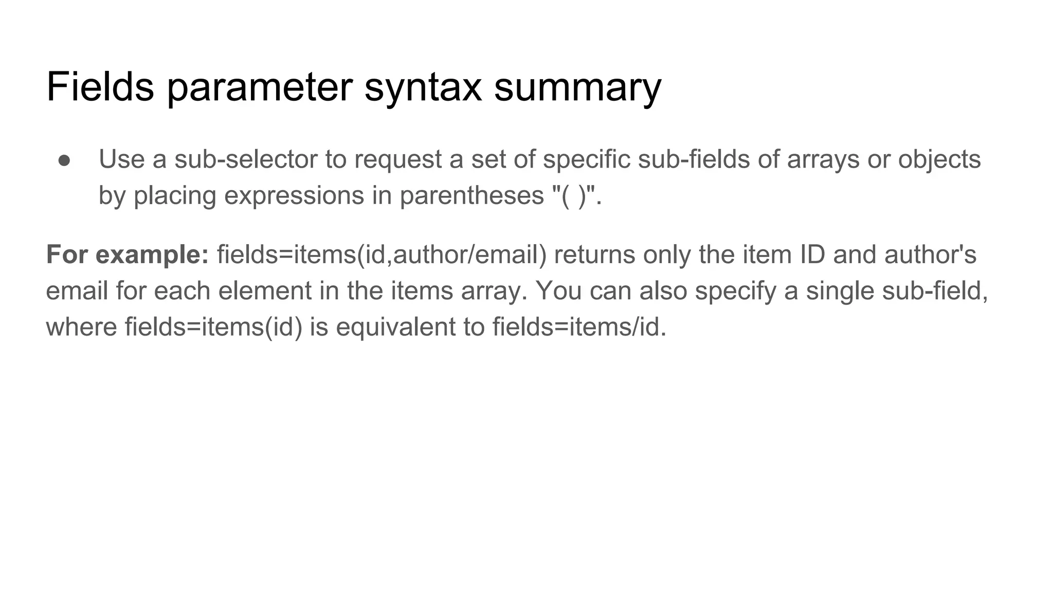 Fields parameter syntax summary
● Use a sub-selector to request a set of specific sub-fields of arrays or objects
by placing expressions in parentheses "( )".
For example: fields=items(id,author/email) returns only the item ID and author's
email for each element in the items array. You can also specify a single sub-field,
where fields=items(id) is equivalent to fields=items/id.
 