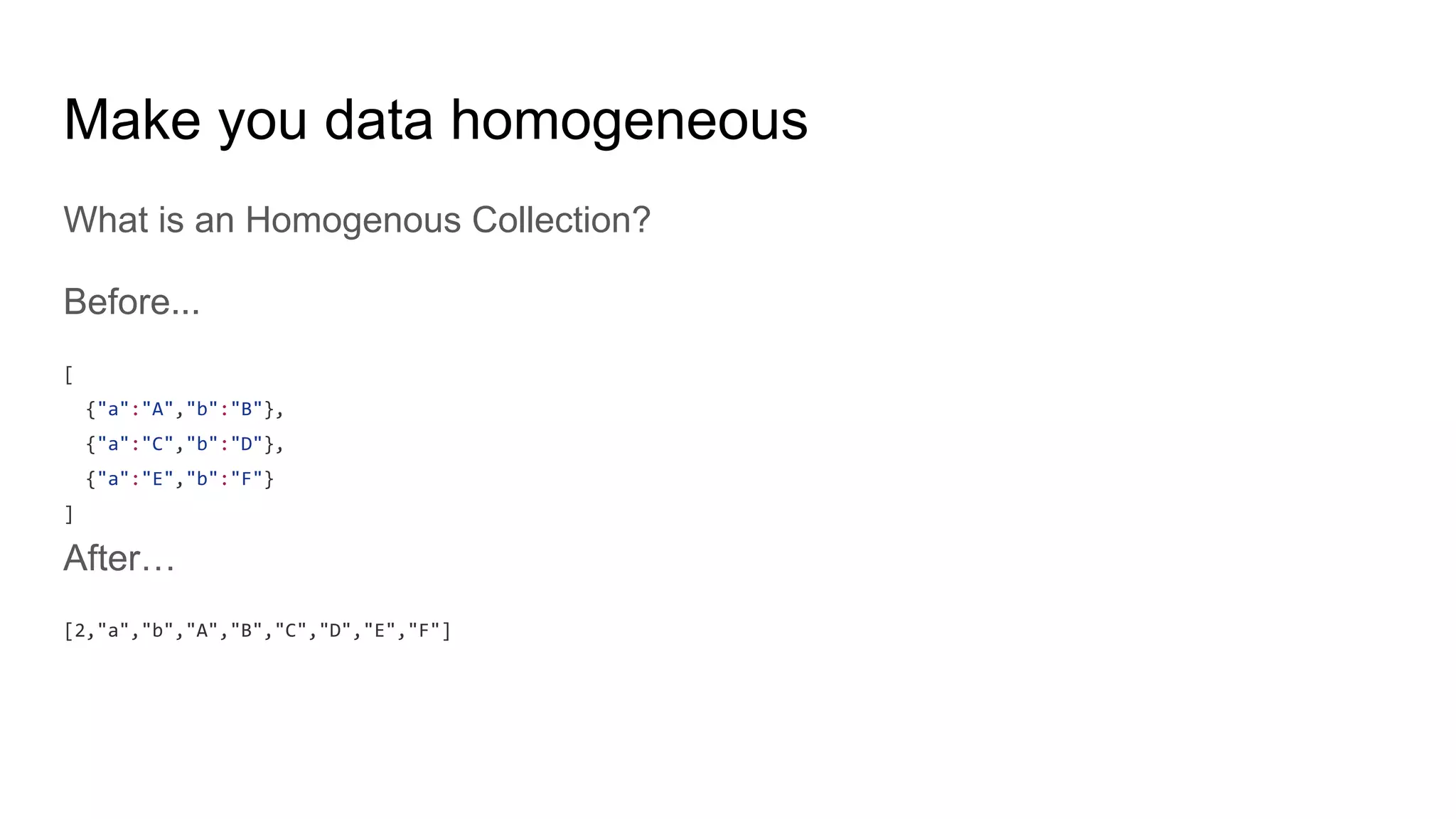 Make you data homogeneous
What is an Homogenous Collection?
Before...
[
{"a":"A","b":"B"},
{"a":"C","b":"D"},
{"a":"E","b":"F"}
]
After…
[2,"a","b","A","B","C","D","E","F"]
 