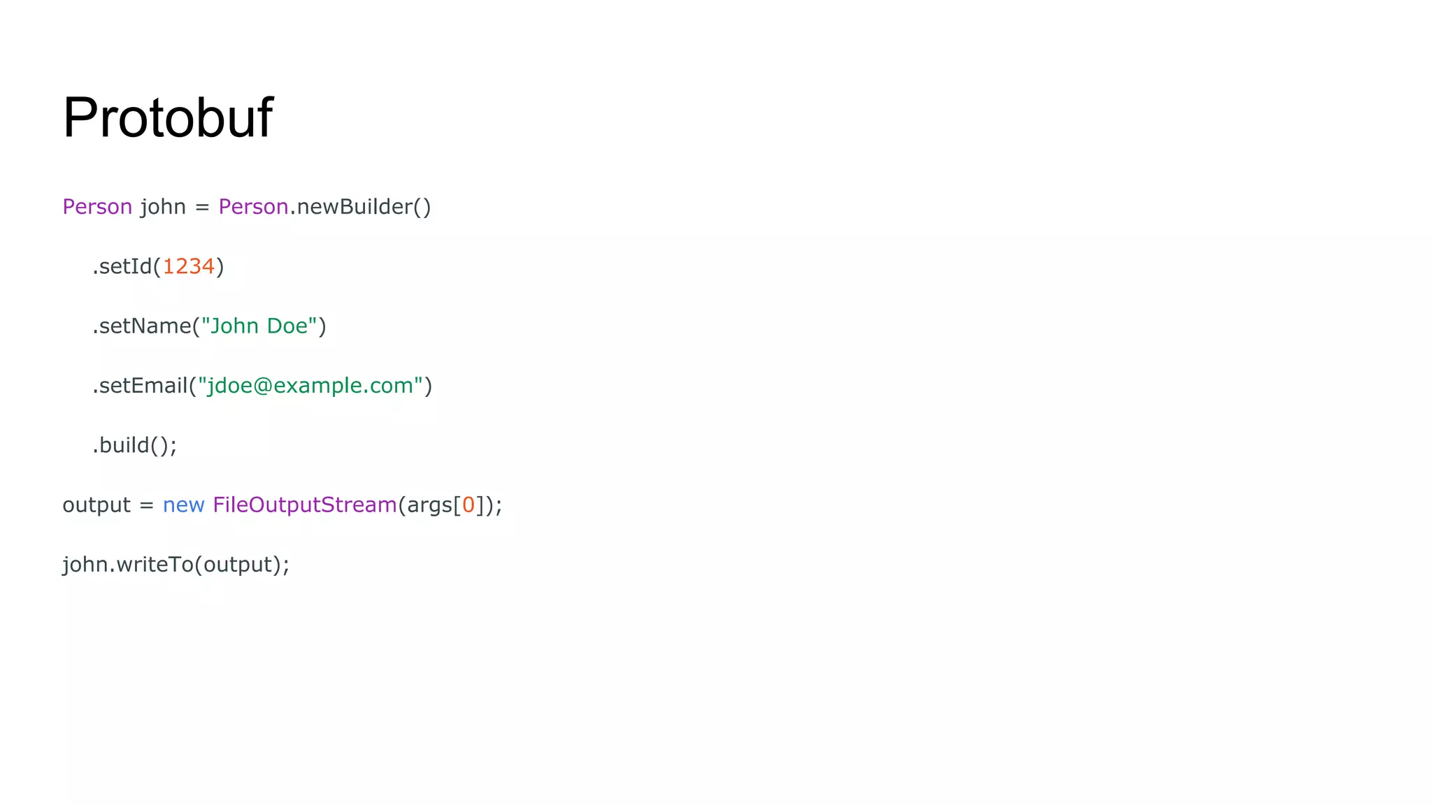 Protobuf
Person john = Person.newBuilder()
.setId(1234)
.setName("John Doe")
.setEmail("jdoe@example.com")
.build();
output = new FileOutputStream(args[0]);
john.writeTo(output);
 