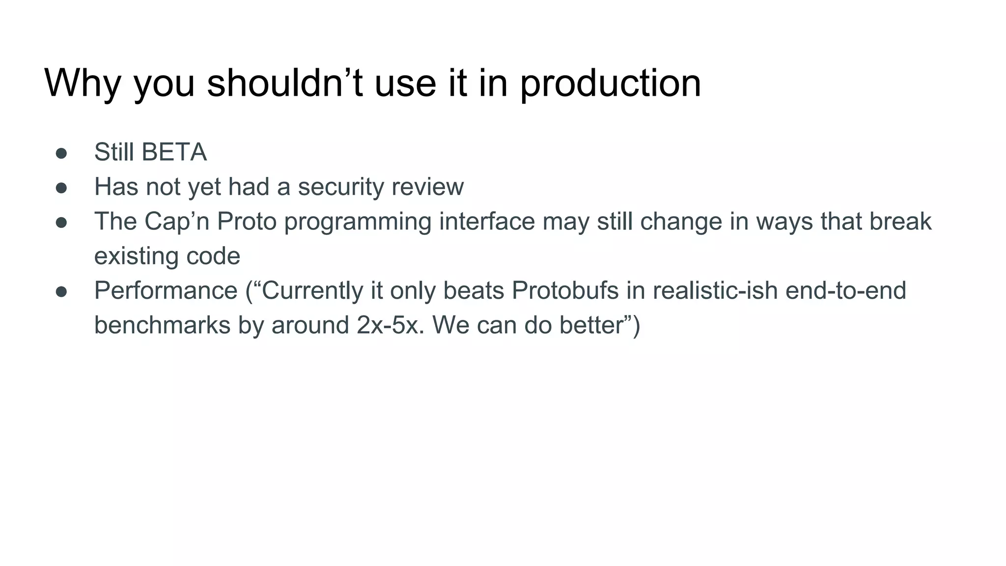 Why you shouldn’t use it in production
● Still BETA
● Has not yet had a security review
● The Cap’n Proto programming interface may still change in ways that break
existing code
● Performance (“Currently it only beats Protobufs in realistic-ish end-to-end
benchmarks by around 2x-5x. We can do better”)
 