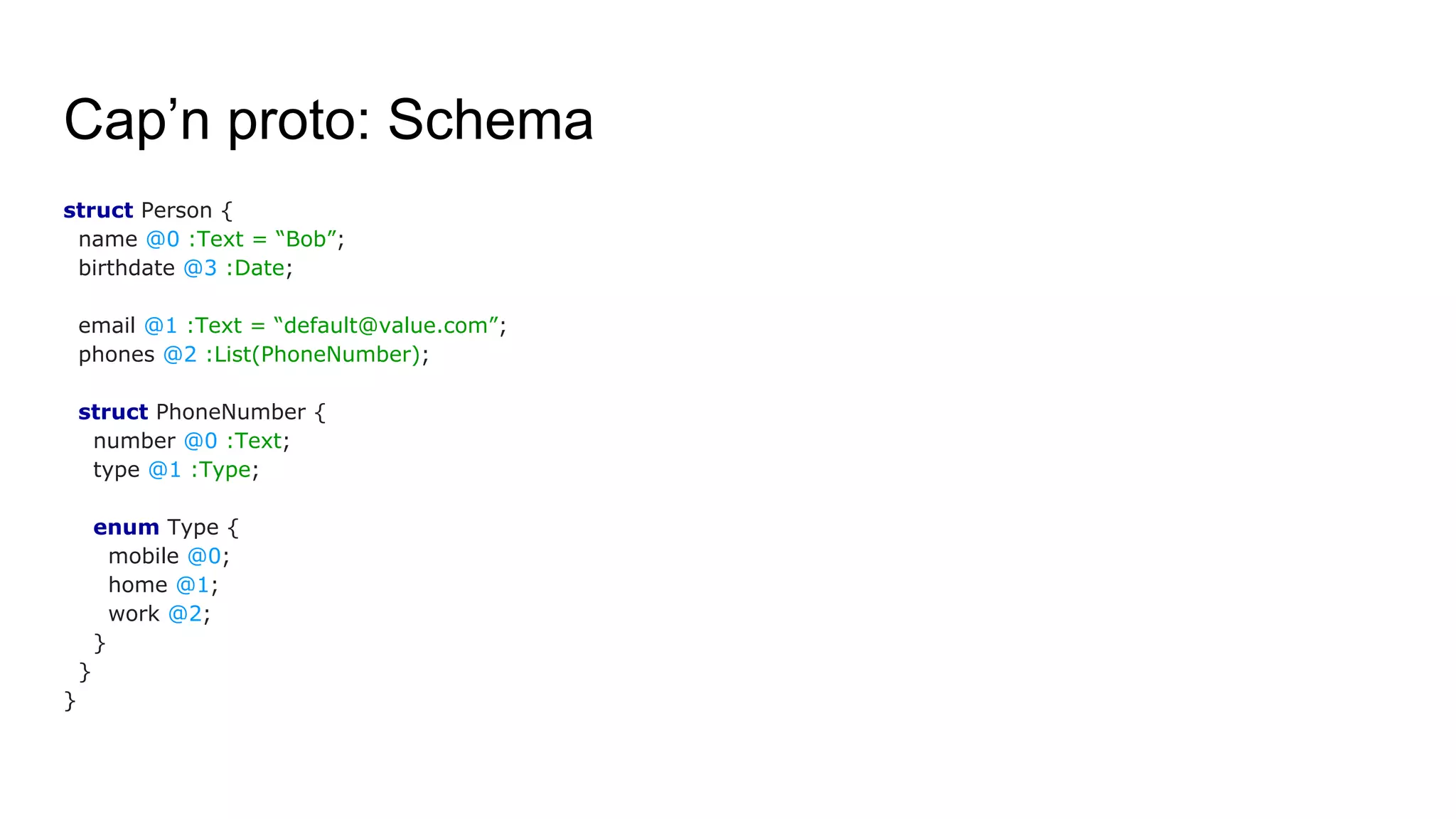 Cap’n proto: Schema
struct Person {
name @0 :Text = “Bob”;
birthdate @3 :Date;
email @1 :Text = “default@value.com”;
phones @2 :List(PhoneNumber);
struct PhoneNumber {
number @0 :Text;
type @1 :Type;
enum Type {
mobile @0;
home @1;
work @2;
}
}
}
 