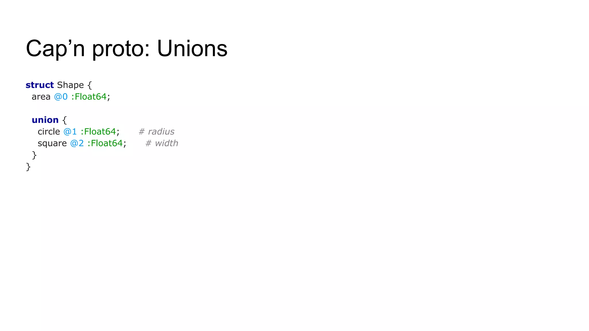 Cap’n proto: Unions
struct Shape {
area @0 :Float64;
union {
circle @1 :Float64; # radius
square @2 :Float64; # width
}
}
 