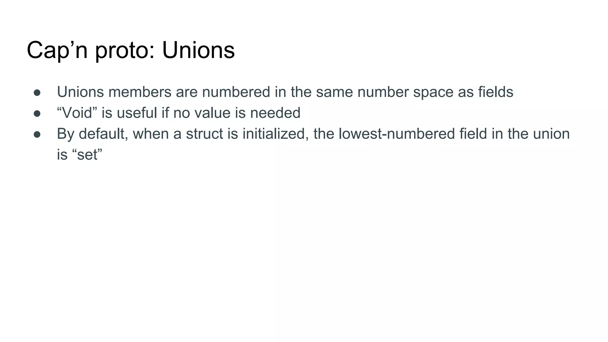 Cap’n proto: Unions
● Unions members are numbered in the same number space as fields
● “Void” is useful if no value is needed
● By default, when a struct is initialized, the lowest-numbered field in the union
is “set”
 