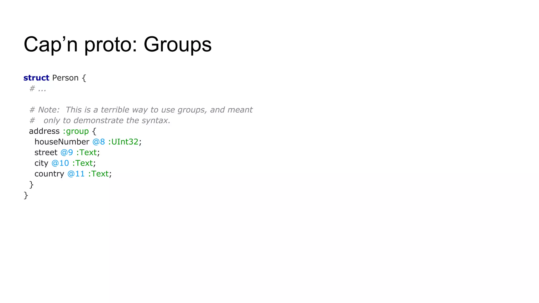 Cap’n proto: Groups
struct Person {
# ...
# Note: This is a terrible way to use groups, and meant
# only to demonstrate the syntax.
address :group {
houseNumber @8 :UInt32;
street @9 :Text;
city @10 :Text;
country @11 :Text;
}
}
 
