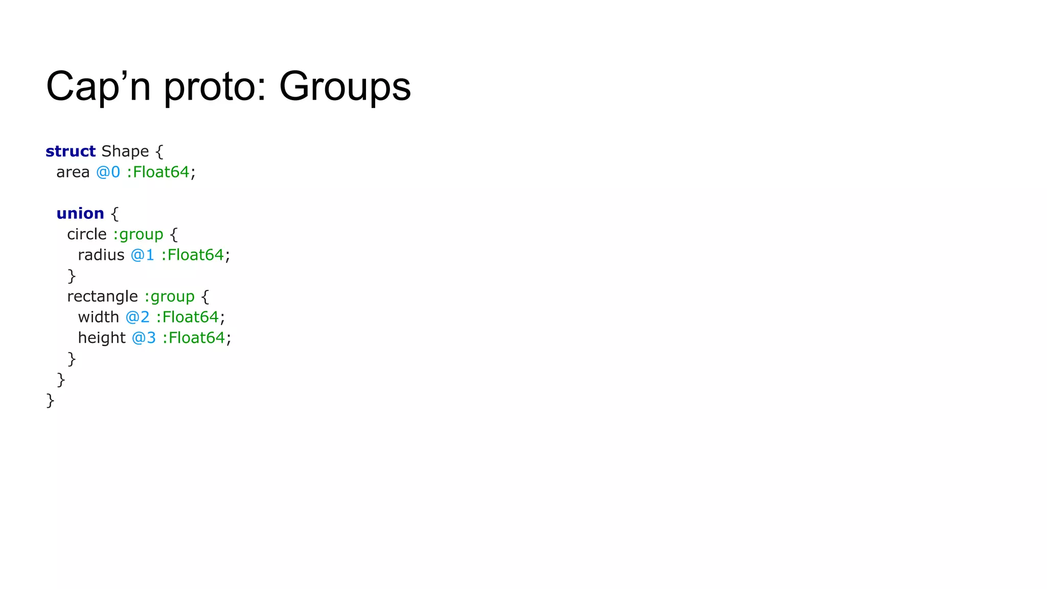 Cap’n proto: Groups
struct Shape {
area @0 :Float64;
union {
circle :group {
radius @1 :Float64;
}
rectangle :group {
width @2 :Float64;
height @3 :Float64;
}
}
}
 