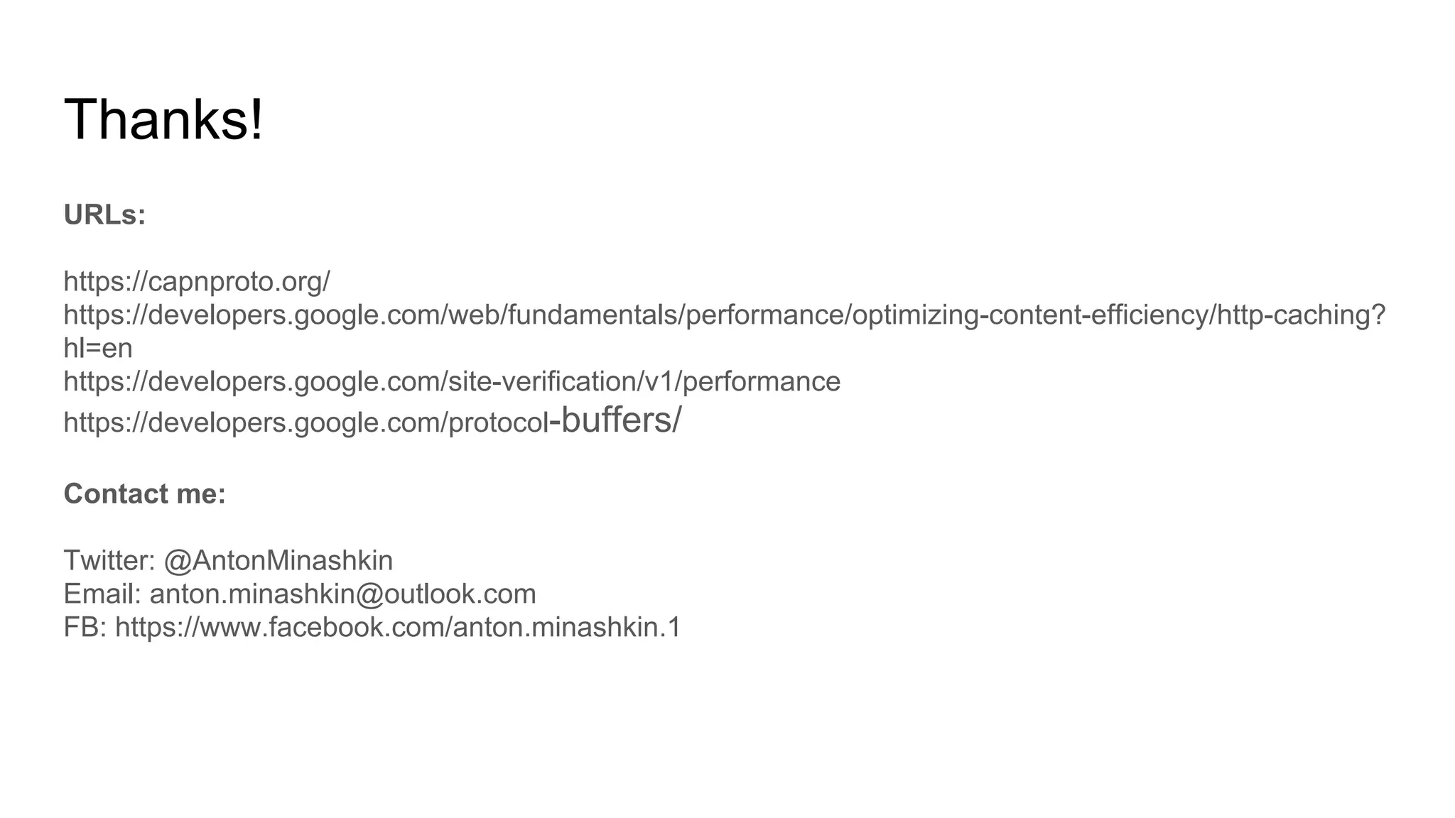 Thanks!
URLs:
https://capnproto.org/
https://developers.google.com/web/fundamentals/performance/optimizing-content-efficiency/http-caching?
hl=en
https://developers.google.com/site-verification/v1/performance
https://developers.google.com/protocol-buffers/
Contact me:
Twitter: @AntonMinashkin
Email: anton.minashkin@outlook.com
FB: https://www.facebook.com/anton.minashkin.1
 