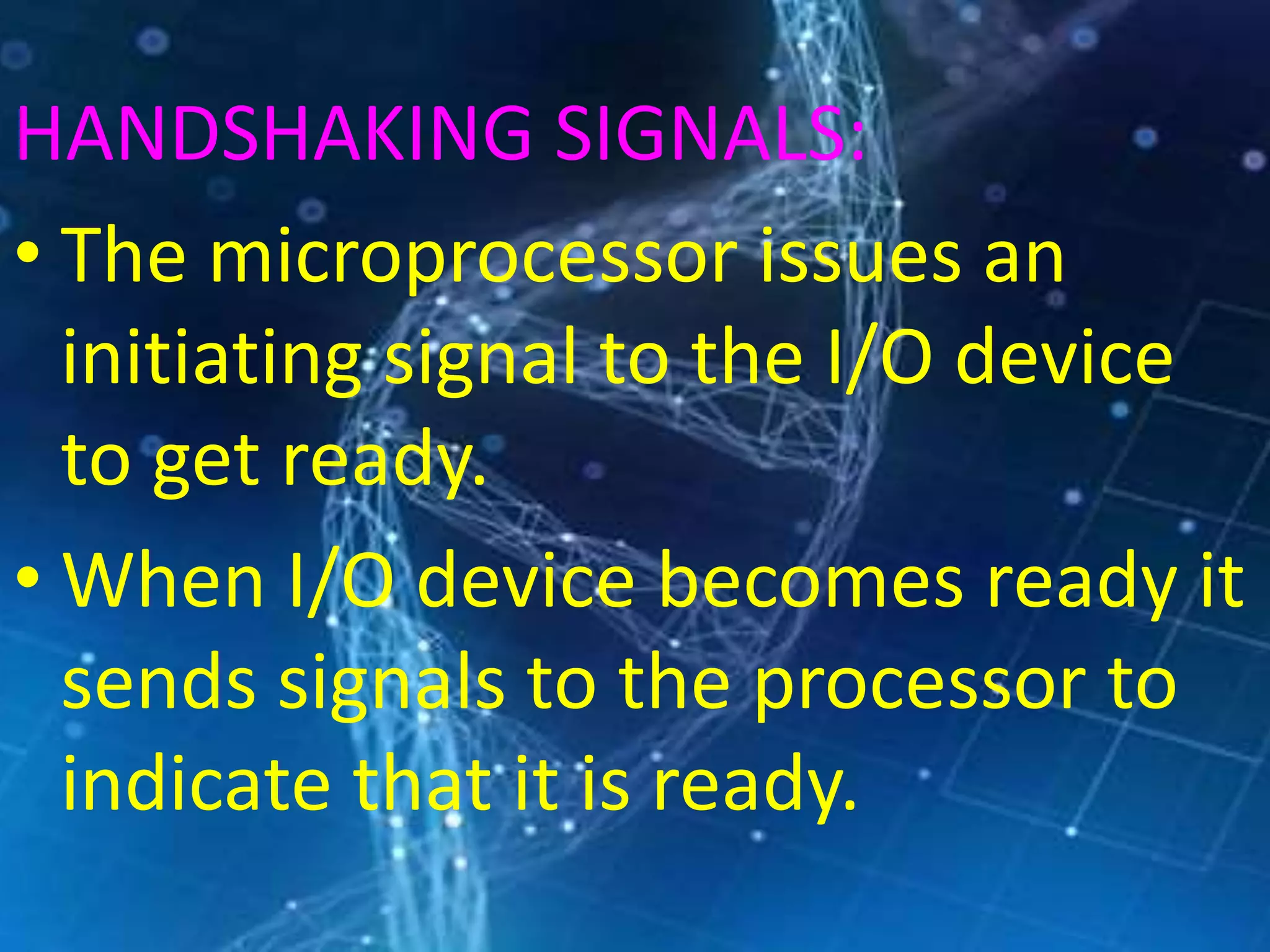 HANDSHAKING SIGNALS:
• The microprocessor issues an
initiating signal to the I/O device
to get ready.
• When I/O device becomes ready it
sends signals to the processor to
indicate that it is ready.
 