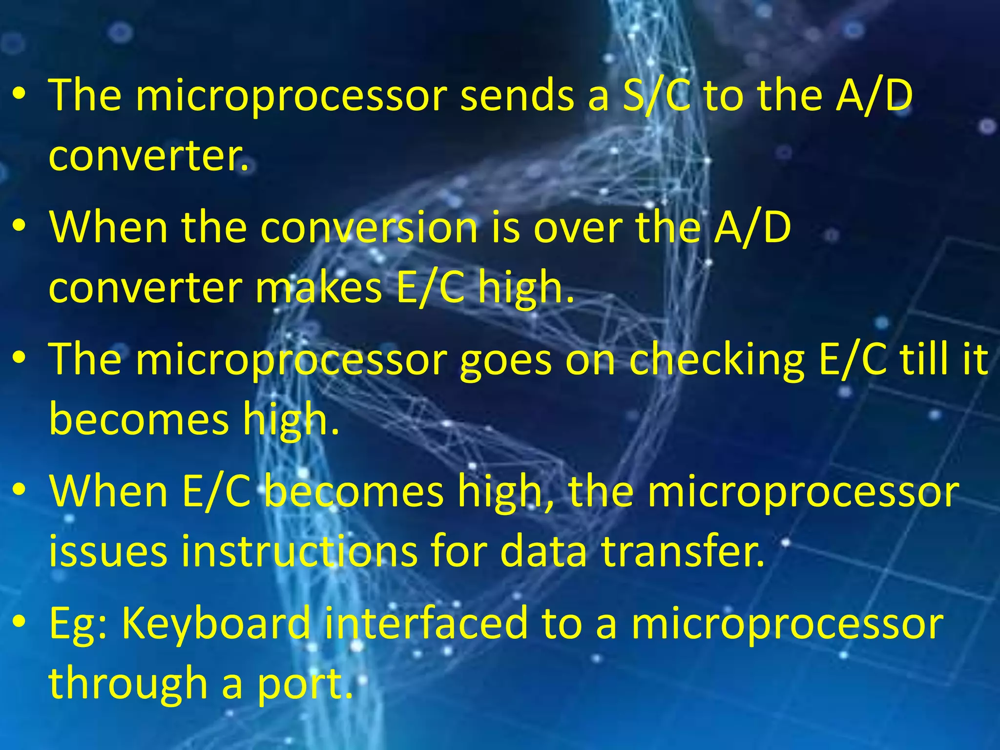 • The microprocessor sends a S/C to the A/D
converter.
• When the conversion is over the A/D
converter makes E/C high.
• The microprocessor goes on checking E/C till it
becomes high.
• When E/C becomes high, the microprocessor
issues instructions for data transfer.
• Eg: Keyboard interfaced to a microprocessor
through a port.
 