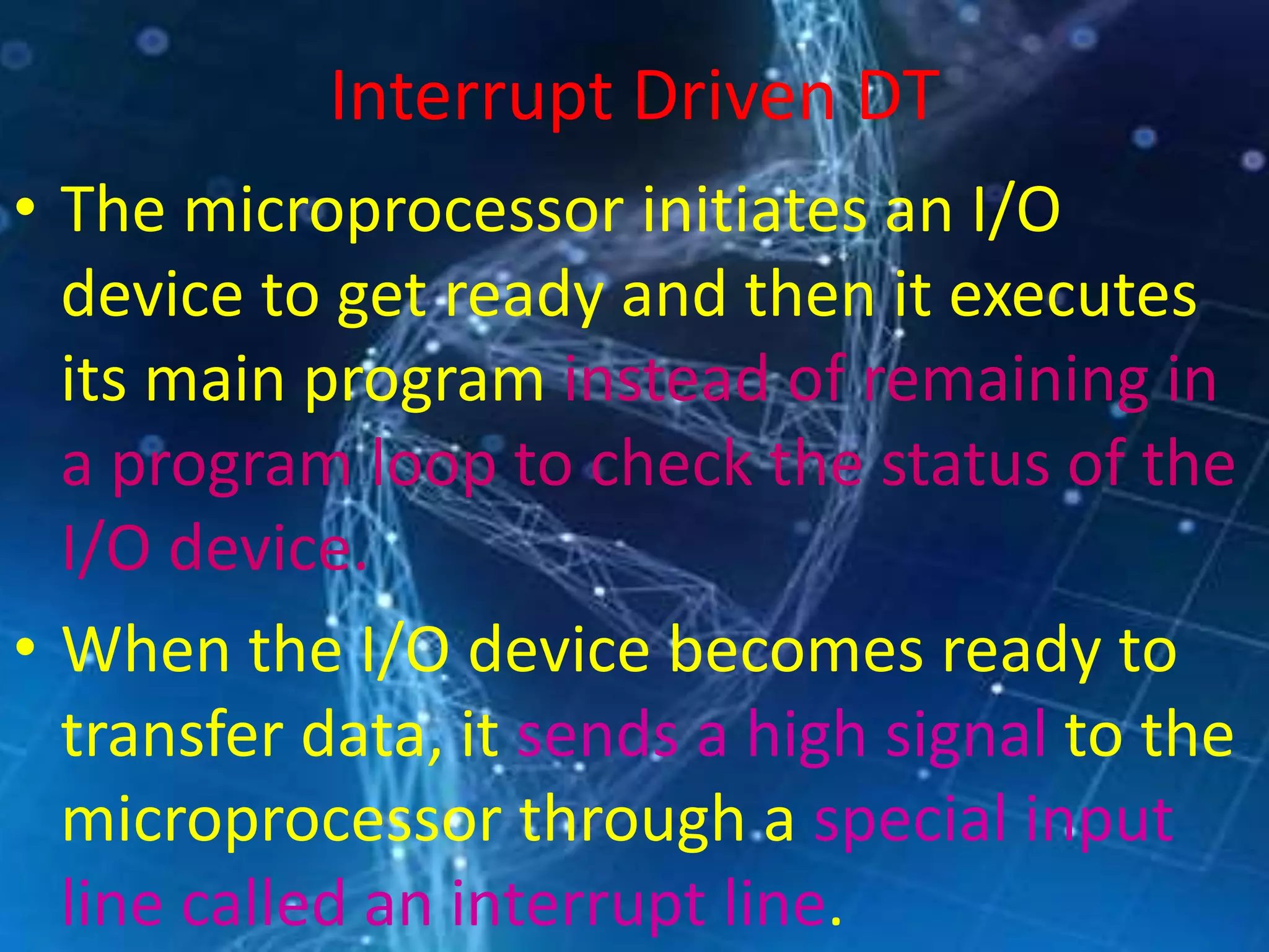 Interrupt Driven DT
• The microprocessor initiates an I/O
device to get ready and then it executes
its main program instead of remaining in
a program loop to check the status of the
I/O device.
• When the I/O device becomes ready to
transfer data, it sends a high signal to the
microprocessor through a special input
line called an interrupt line.
 