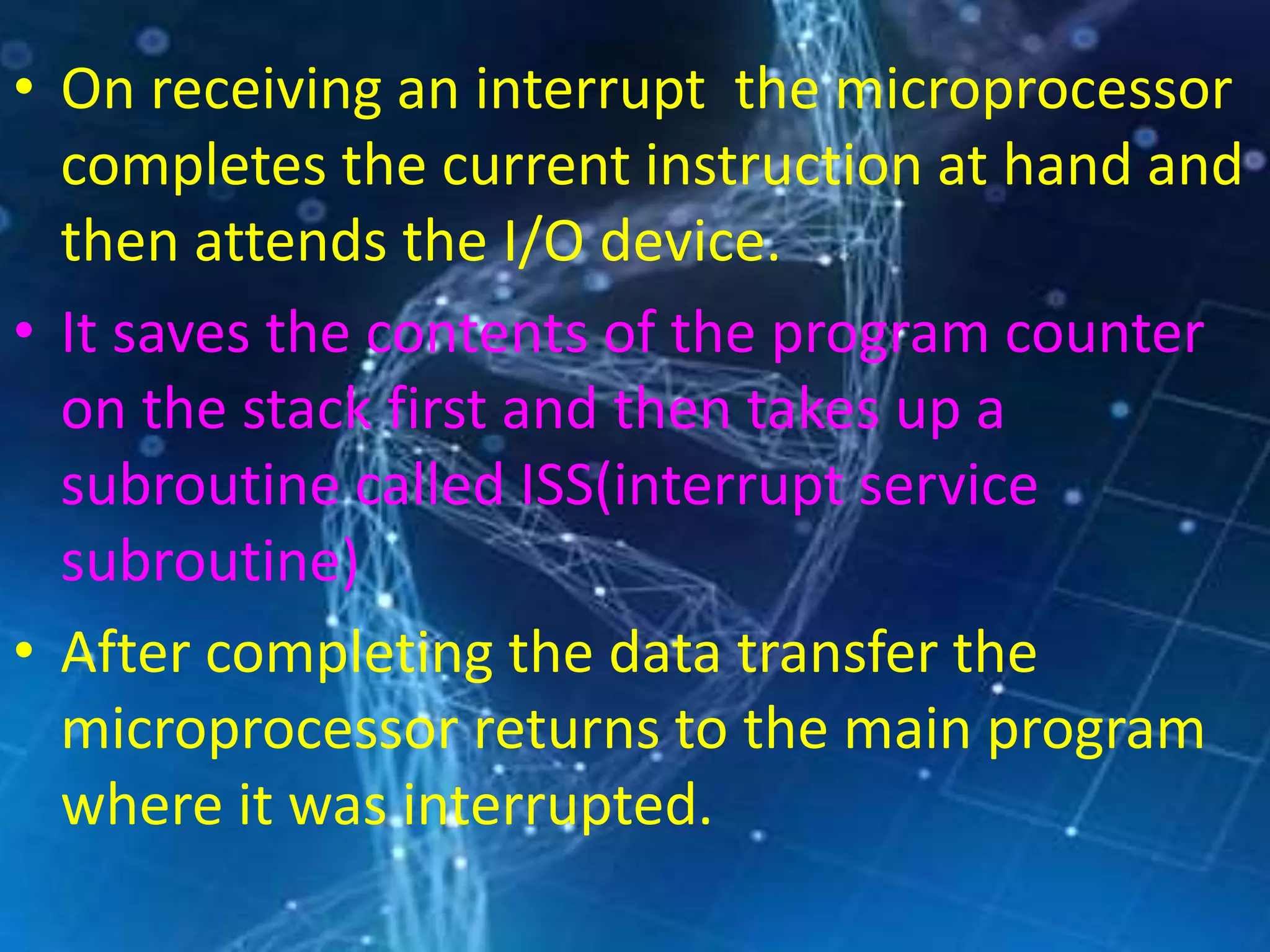 • On receiving an interrupt the microprocessor
completes the current instruction at hand and
then attends the I/O device.
• It saves the contents of the program counter
on the stack first and then takes up a
subroutine called ISS(interrupt service
subroutine)
• After completing the data transfer the
microprocessor returns to the main program
where it was interrupted.
 