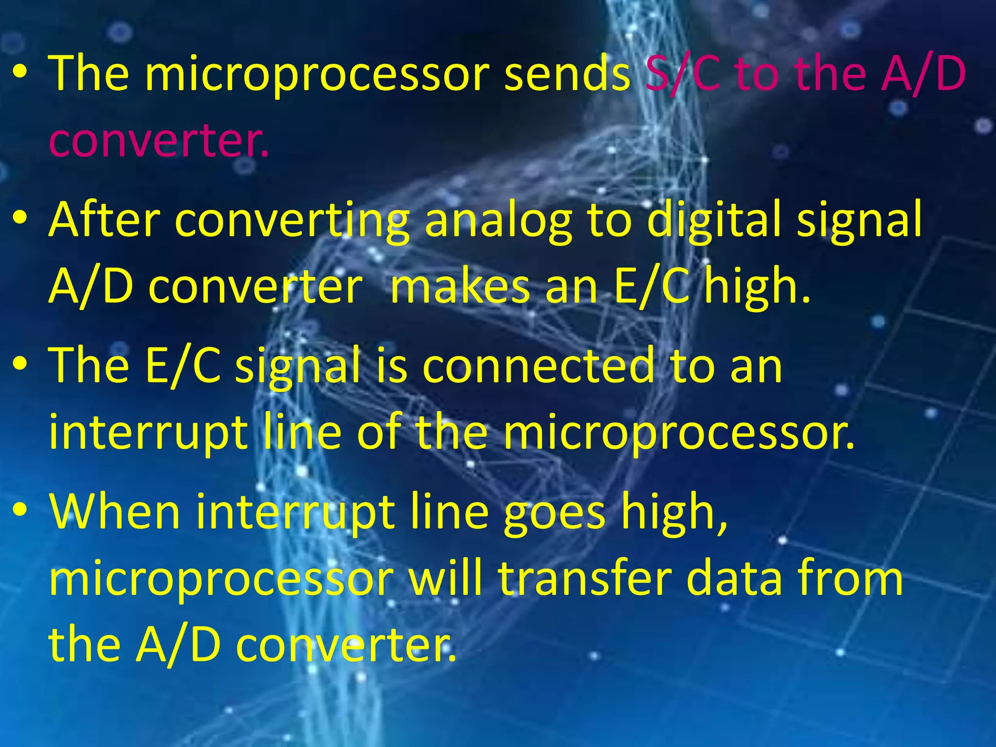 • The microprocessor sends S/C to the A/D
converter.
• After converting analog to digital signal
A/D converter makes an E/C high.
• The E/C signal is connected to an
interrupt line of the microprocessor.
• When interrupt line goes high,
microprocessor will transfer data from
the A/D converter.
 