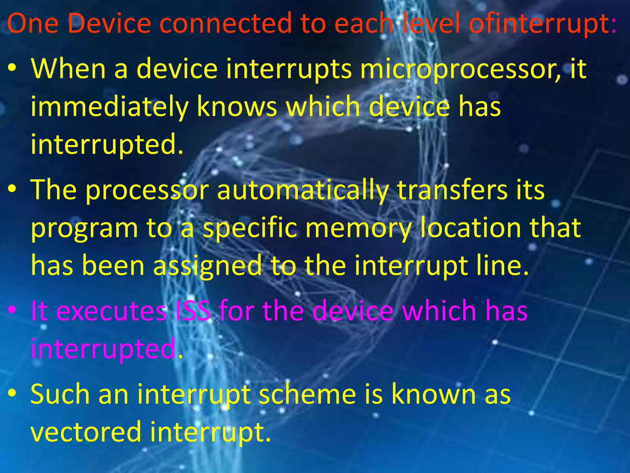 One Device connected to each level ofinterrupt:
• When a device interrupts microprocessor, it
immediately knows which device has
interrupted.
• The processor automatically transfers its
program to a specific memory location that
has been assigned to the interrupt line.
• It executes ISS for the device which has
interrupted.
• Such an interrupt scheme is known as
vectored interrupt.
 