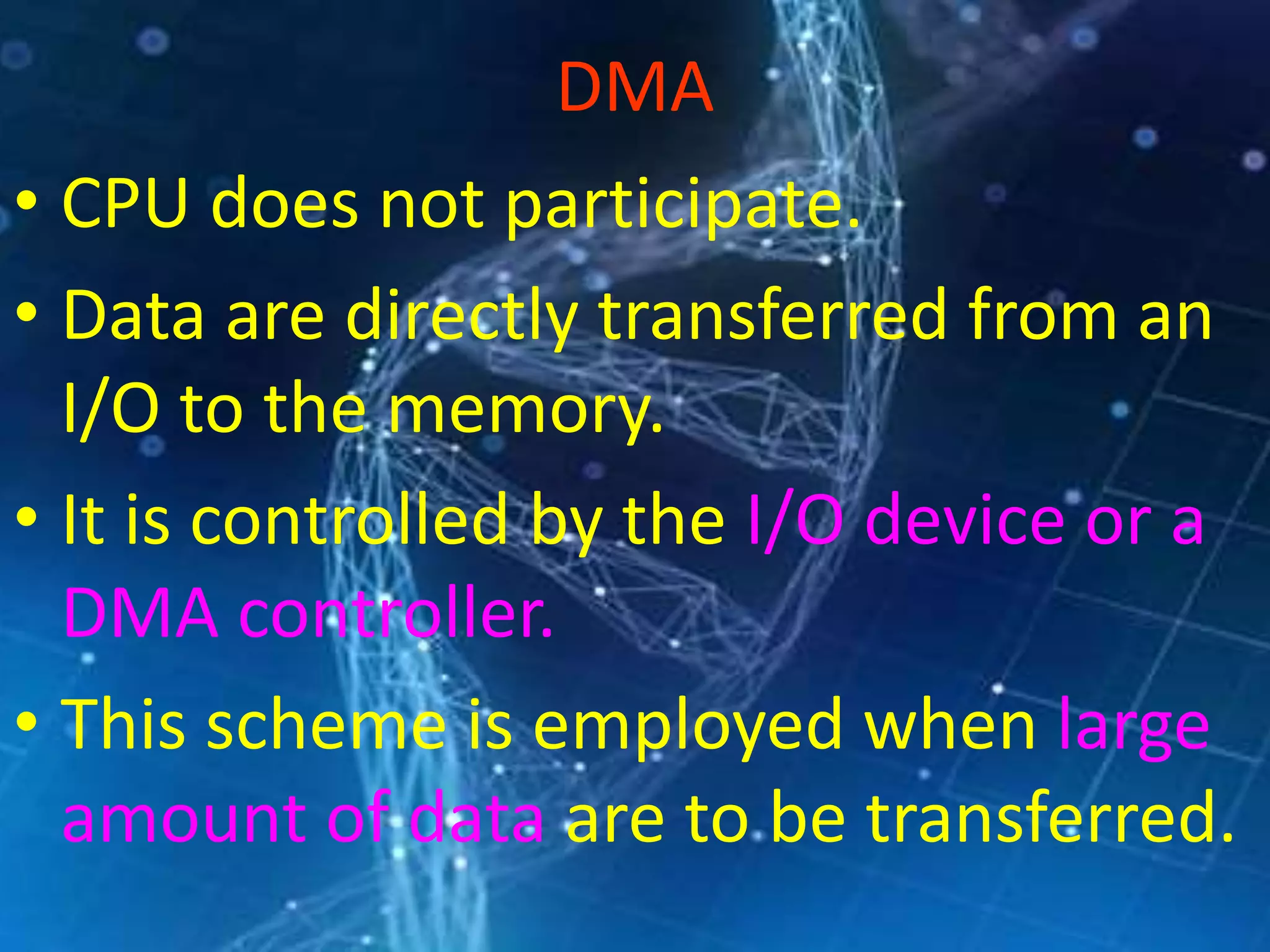 DMA
• CPU does not participate.
• Data are directly transferred from an
I/O to the memory.
• It is controlled by the I/O device or a
DMA controller.
• This scheme is employed when large
amount of data are to be transferred.
 