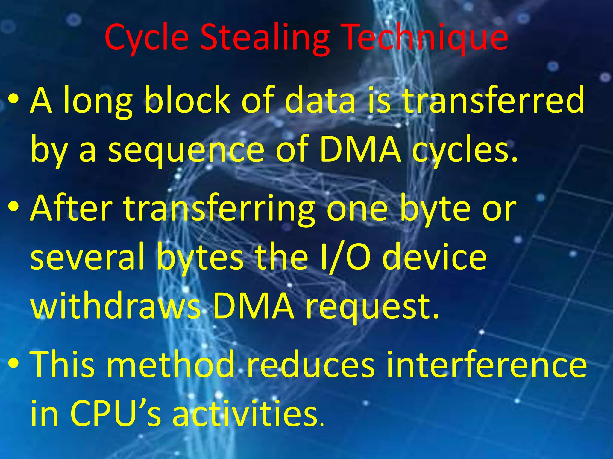Cycle Stealing Technique
• A long block of data is transferred
by a sequence of DMA cycles.
• After transferring one byte or
several bytes the I/O device
withdraws DMA request.
• This method reduces interference
in CPU’s activities.
 
