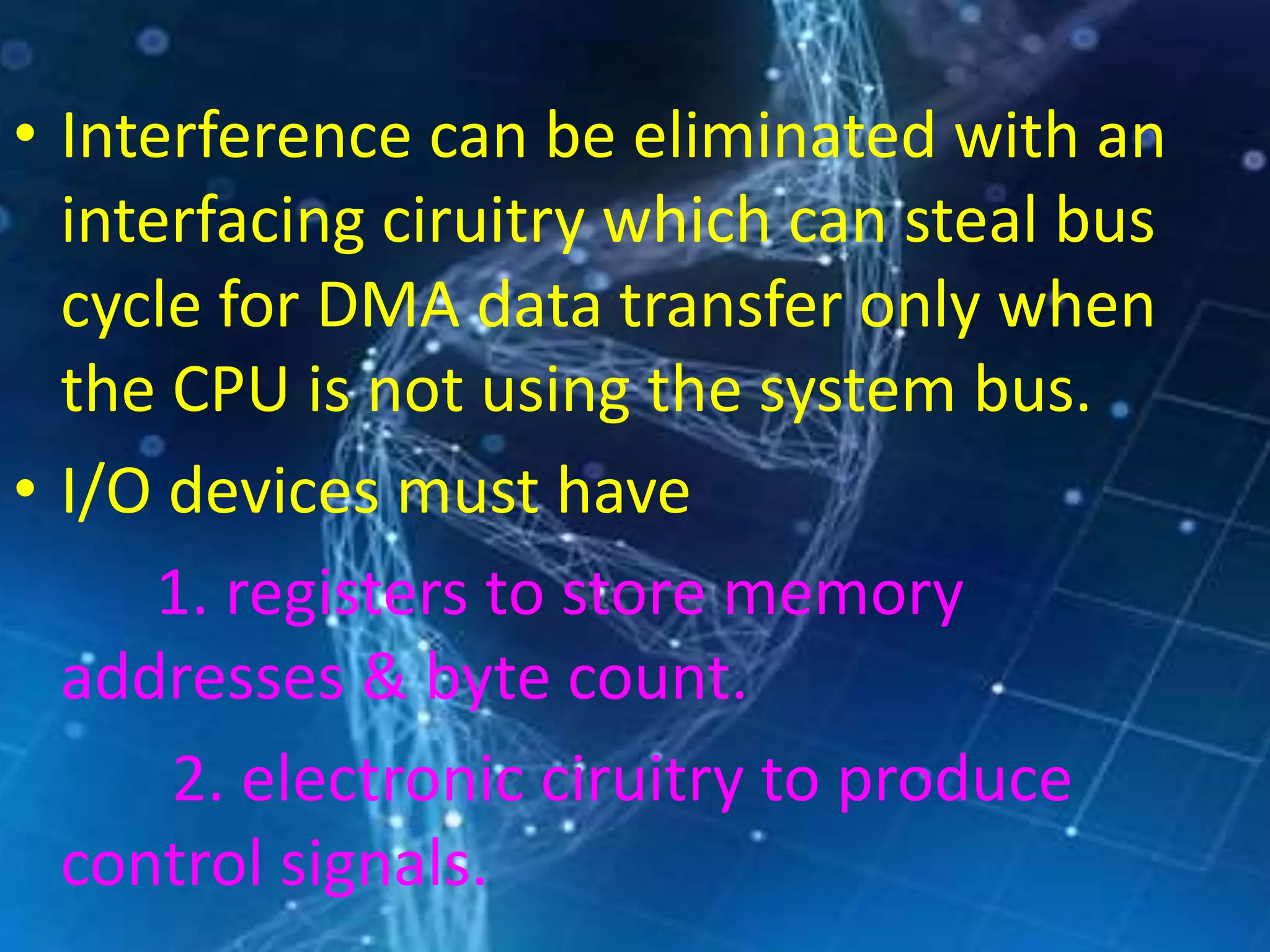 • Interference can be eliminated with an
interfacing ciruitry which can steal bus
cycle for DMA data transfer only when
the CPU is not using the system bus.
• I/O devices must have
1. registers to store memory
addresses & byte count.
2. electronic ciruitry to produce
control signals.
 