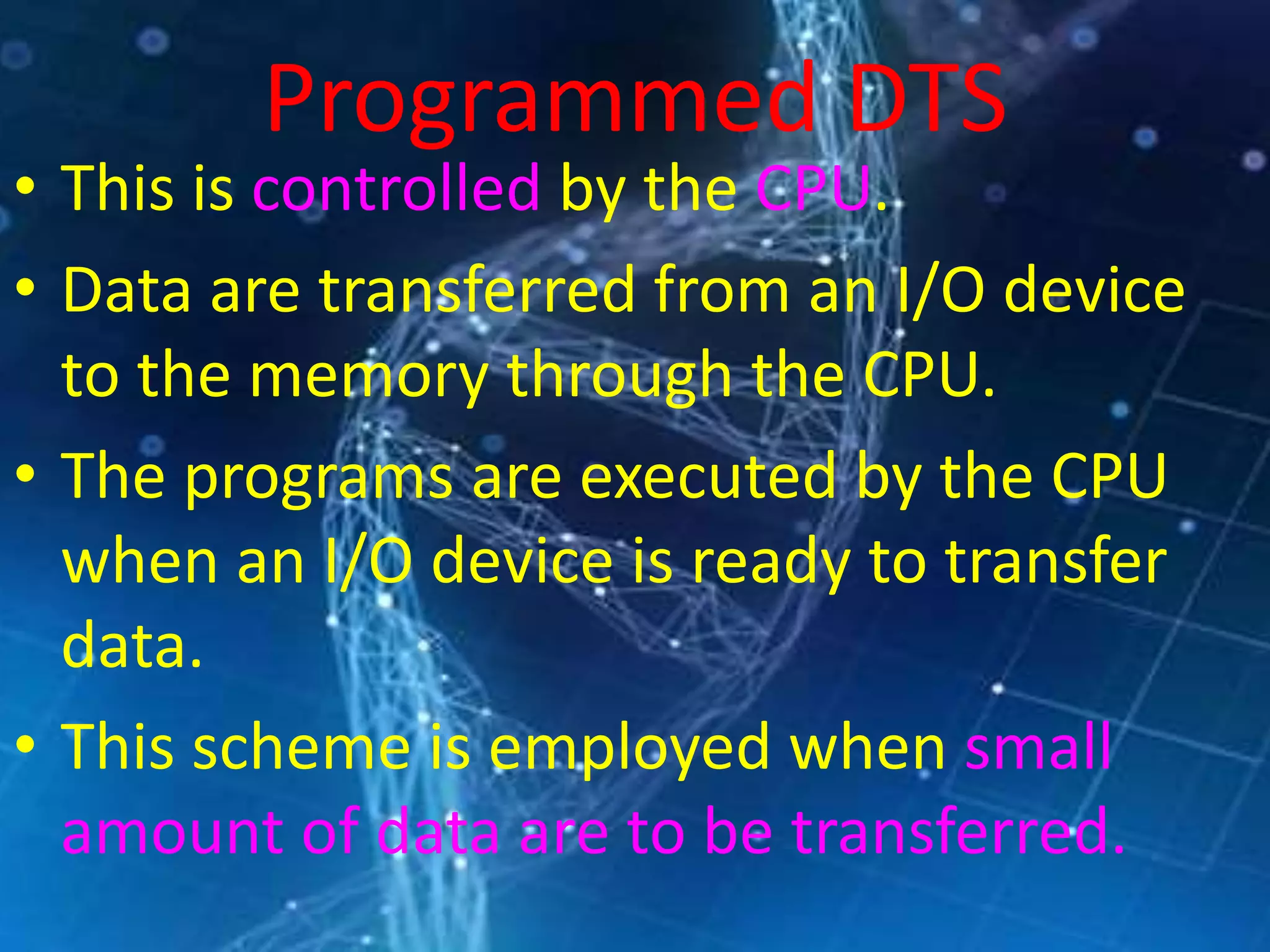 Programmed DTS
• This is controlled by the CPU.
• Data are transferred from an I/O device
to the memory through the CPU.
• The programs are executed by the CPU
when an I/O device is ready to transfer
data.
• This scheme is employed when small
amount of data are to be transferred.
 