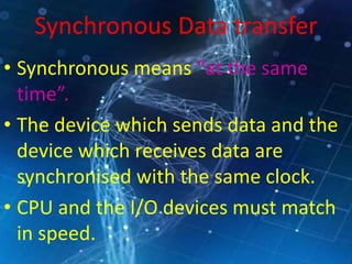 Synchronous Data transfer
• Synchronous means “at the same
time”.
• The device which sends data and the
device which receives data are
synchronised with the same clock.
• CPU and the I/O devices must match
in speed.
 