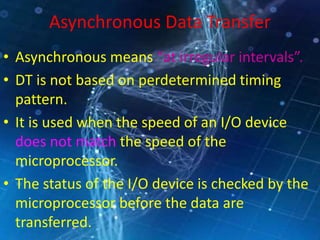 Asynchronous Data Transfer
• Asynchronous means “at irregular intervals”.
• DT is not based on perdetermined timing
pattern.
• It is used when the speed of an I/O device
does not match the speed of the
microprocessor.
• The status of the I/O device is checked by the
microprocessor before the data are
transferred.
 