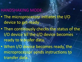 HANDSHAKING MODE:
• The microprocessor initiates the I/O
device to get ready .
• Then continously checks the status of the
I/O device till the I/O device becomes
ready to transfer data.
• When I/O device becomes ready, the
microprocessor sends instructions to
transfer data.
 