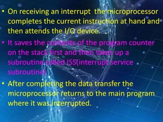 • On receiving an interrupt the microprocessor
completes the current instruction at hand and
then attends the I/O device.
• It saves the contents of the program counter
on the stack first and then takes up a
subroutine called ISS(interrupt service
subroutine)
• After completing the data transfer the
microprocessor returns to the main program
where it was interrupted.
 