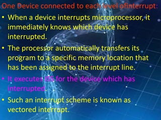 One Device connected to each level ofinterrupt:
• When a device interrupts microprocessor, it
immediately knows which device has
interrupted.
• The processor automatically transfers its
program to a specific memory location that
has been assigned to the interrupt line.
• It executes ISS for the device which has
interrupted.
• Such an interrupt scheme is known as
vectored interrupt.
 